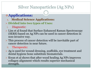 Silver Nanoparticles (Ag NPs)
Applications:
1. Medical Science Applications:
 Divided into two types of Uses:
i. Diagnostic:
 Lim et al found that Surface Enhanced Raman Spectroscopy
(SERS) based on Ag NPs can be used in cancer detection in
non-invasive way.
 This process of cancer detection will be inevitable part of
cancer detection in near future.
ii. Therapeutic:
 Ag is used for wound dressing, scaffolds, eye treatment and
dental hygiene bone substitute biomaterials.
 Kwan et al shows that after wood healing Ag NPs improves
collagen alignment which results superior mechanical
strength.
 