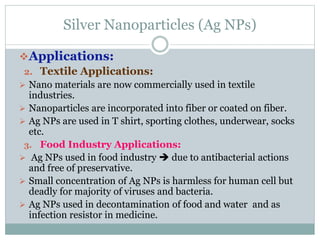 Silver Nanoparticles (Ag NPs)
Applications:
2. Textile Applications:
 Nano materials are now commercially used in textile
industries.
 Nanoparticles are incorporated into fiber or coated on fiber.
 Ag NPs are used in T shirt, sporting clothes, underwear, socks
etc.
3. Food Industry Applications:
 Ag NPs used in food industry  due to antibacterial actions
and free of preservative.
 Small concentration of Ag NPs is harmless for human cell but
deadly for majority of viruses and bacteria.
 Ag NPs used in decontamination of food and water and as
infection resistor in medicine.
 
