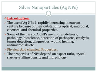 Silver Nanoparticles (Ag NPs)
Introduction
 The use of Ag NPs is rapidly increasing in current
century because of their outstanding optical, microbial,
electrical and chemical properties.
 Some of the uses of Ag NPs are in drug delivery,
pathology, bioscience, detection of pathogens, catalysis,
tumor detection, diagnostics, wound healing,
antimicrobials etc.
 Physical And chemical Properties:
 The properties of NPs depend on aspect ratio, crystal
size, crystalline density and morphology.
 