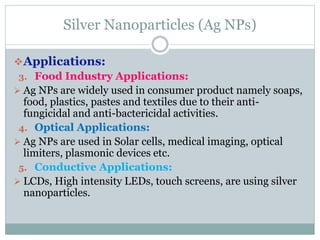 Silver Nanoparticles (Ag NPs)
Applications:
3. Food Industry Applications:
 Ag NPs are widely used in consumer product namely soaps,
food, plastics, pastes and textiles due to their anti-
fungicidal and anti-bactericidal activities.
4. Optical Applications:
 Ag NPs are used in Solar cells, medical imaging, optical
limiters, plasmonic devices etc.
5. Conductive Applications:
 LCDs, High intensity LEDs, touch screens, are using silver
nanoparticles.
 