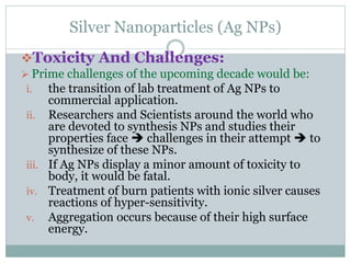 Silver Nanoparticles (Ag NPs)
Toxicity And Challenges:
 Prime challenges of the upcoming decade would be:
i. the transition of lab treatment of Ag NPs to
commercial application.
ii. Researchers and Scientists around the world who
are devoted to synthesis NPs and studies their
properties face  challenges in their attempt  to
synthesize of these NPs.
iii. If Ag NPs display a minor amount of toxicity to
body, it would be fatal.
iv. Treatment of burn patients with ionic silver causes
reactions of hyper-sensitivity.
v. Aggregation occurs because of their high surface
energy.
 
