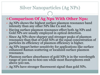 Silver Nanoparticles (Ag NPs)
Comparison Of Ag Nps With Other Nps:
 Ag NPs shows the highest surface plasmon resonance band
intensity than any other NPs like Cu and Au.
 Having surface plasmon resonance effect both Ag NPs and
Gold NPs are usually employed in optical detection.
 Since Ag NPs show sharper and stronger peaks of plasmon
resonance than that of Gold NPs at the equal concentration of
particles its efficiency of plasmon efficiency is higher.
 Ag NPs impart better sensitivity for applications like surface
enhanced Raman scattering or localized surface plasmon
resonance.
 Plasmon surface absorbance of gold NPs is in the wavelength
range of 500 nm to 600 nm while most fluorophores emit
above 500 nm.
 Ag NPs have stronger fluorescent signal than gold NPs.
 