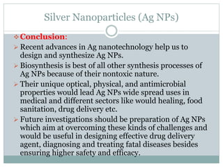Silver Nanoparticles (Ag NPs)
Conclusion:
 Recent advances in Ag nanotechnology help us to
design and synthesize Ag NPs.
 Biosynthesis is best of all other synthesis processes of
Ag NPs because of their nontoxic nature.
 Their unique optical, physical, and antimicrobial
properties would lead Ag NPs wide spread uses in
medical and different sectors like would healing, food
sanitation, drug delivery etc.
 Future investigations should be preparation of Ag NPs
which aim at overcoming these kinds of challenges and
would be useful in designing effective drug delivery
agent, diagnosing and treating fatal diseases besides
ensuring higher safety and efficacy.
 