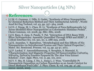 Silver Nanoparticles (Ag NPs)
References:
 [1] M. G. Guzman, J. Dille, S. Godet, “Synthesis of Silver Nanoparticles
by Chemical Reduction Method and Their Antibacterial Activity”, World
Acad Sci Eng Technol, vol. 43, pp. 357–364, 2008.
 [2] D. J. Xiong, M. L. Chen, H. Li, “Synthesis of Para-Sulfonatocalix [4]
Arene-Modified Silver Nanoparticles as Colorimetric Histidine Probes”.
Chem Commun, vol. 2008, pp. 880–882, 2008.
 [3] S. Basu, S. Jana, S. Pande, T. Pal, “Interaction of DNA Bases With
Silver NaNoparticles: Assembly Quantified Through SPRS and SERS”, J
Colloid Interface Sci, vol. 321, no. 2, 288-293, 2008.
 [4] K. Anandan, V. Rajendran, “Morphological and Size Effects of Nio
Nanoparticles via Solvothermal Process and Their Optical Properties”,
Mater. Sci. Semicond. Process. vol. 14, pp. 43-47, 2011.
 [5] P. Laokul, V. Amornkitbamrung, S. Seraphin, S. Maensiri, S,
“Characterization And Magnetic Properties Of Nanocrystalline CuFe2O4,
NiFe2O4, ZnFe2O4 Powders Prepared By The Aloe Vera Extract
Solution”, Curr. Appl. Phys, vol. 11, pp. 101, 2011
 [6] Y. Y. Mu, H. Liang, J. Hu, L. Jiang L. J. Wan, “Controllable Pt
Nanoparticle Deposition on Carbon Nanotubes as an Anode Catalyst for
Direct Methanol Fuel Cells”. J. Phys. Chem. B, vol. 109, pp. 47, pp.
22212–22216, 2005.
 