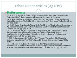 Silver Nanoparticles (Ag NPs)
References:
 [7] M. Rai, A. Yadav, A. Gade, ‘’Silver Nanoparticles As A New Generation of
Antimicrobials’’, Biotechnology Advances, vol. 27, pp. 76-83, 2009
 [8] R. Karimzadeh, N. Mansour, “The Effect of Concentration on the Thermo-
Optical Properties of Colloidal Silver Nanoparticles”, Opt. Laser Technol., vol. 42,
pp. 783, 2010.
 [9] G. W. Yang, G. Y. Gao, C. Wang, C. L. Xu, H. L. Li, “Controllable Deposition of
Ag Nanoparticles on Carbon Nanotubes as a Catalyst for Hydrazine Oxidation”
Carbon, vol. 46, pp. 747, 2008.
 [10] D. Mubarak-Ali, N. Thajuddin, K. Jeganathan, M. Gunasekaran, “Plant
Extract Mediated Synthesis of Silver and Gold Nanoparticles and Its
Antibacterial Activity against Clinically Isolated Pathogens”, Colloids Surf. B
Biointerfaces, vol. 85, pp. 360, 2011.
 [11] M. A. Kostowskyj, D. W. Kirk, S. J. Thorpe, “Ag And Ag-Mn Nanowire
Catalysts for Alkaline Fuel Cells”, Int. J. Hydrogen Energ., vol. 35, pp. 5666,
2010.
 [12] J. H. Lee, N. R. Kim, B. J. Kim, Y. C. Joo “Improved Mechanical
Performance of Solution-Processed MWCNT/Ag Nanoparticle Composite Films
With Oxygenpressure-Controlled Annealing”, Carbon, vol. 50, pp. 98, 2012.
 