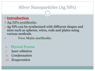 Silver Nanoparticles (Ag NPs)
Introduction
Ag NPs synthesis:
 Ag NPs can be synthesized with different shapes and
sizes such as spheres, wires, rods and plates using
various methods.
 Two Main methods:
a. Physical Process:
I. laser ablation
II. Condensation
III. Evaporation
 