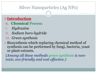 Silver Nanoparticles (Ag NPs)
Introduction
b. Chemical Process:
I. Hydrazine
II. Sodium boro-hydride
III. Green synthesis
Biosynthesis which replacing chemical method of
synthesis can be performed by fungi, bacteria, yeast
or plant extracts.
(Among all these methods green synthesis is non-
toxic, eco-friendly and cost effective.)
 