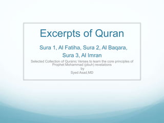 Excerpts of Quran
Sura 1, Al Fatiha, Sura 2, Al Baqara,
Sura 3, Al Imran
Selected Collection of Quranic Verses to learn the core principles of
Prophet Mohammad (pbuh) revelations
by
Syed Asad,MD
 