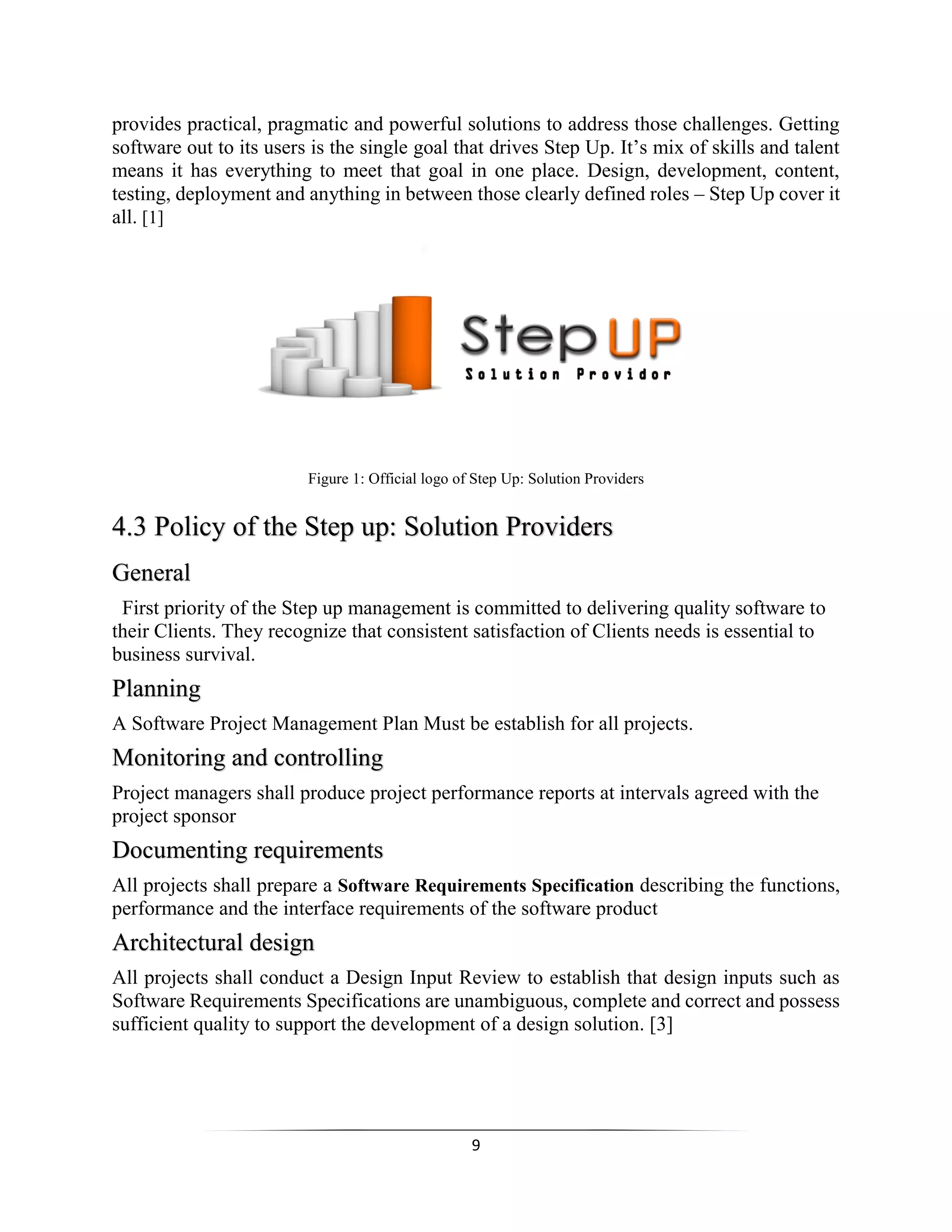 9
provides practical, pragmatic and powerful solutions to address those challenges. Getting
software out to its users is the single goal that drives Step Up. It’s mix of skills and talent
means it has everything to meet that goal in one place. Design, development, content,
testing, deployment and anything in between those clearly defined roles – Step Up cover it
all. [1]
Figure 1: Official logo of Step Up: Solution Providers
4.3 Policy of the Step up: Solution Providers
General
First priority of the Step up management is committed to delivering quality software to
their Clients. They recognize that consistent satisfaction of Clients needs is essential to
business survival.
Planning
A Software Project Management Plan Must be establish for all projects.
Monitoring and controlling
Project managers shall produce project performance reports at intervals agreed with the
project sponsor
Documenting requirements
All projects shall prepare a Software Requirements Specification describing the functions,
performance and the interface requirements of the software product
Architectural design
All projects shall conduct a Design Input Review to establish that design inputs such as
Software Requirements Specifications are unambiguous, complete and correct and possess
sufficient quality to support the development of a design solution. [3]
 