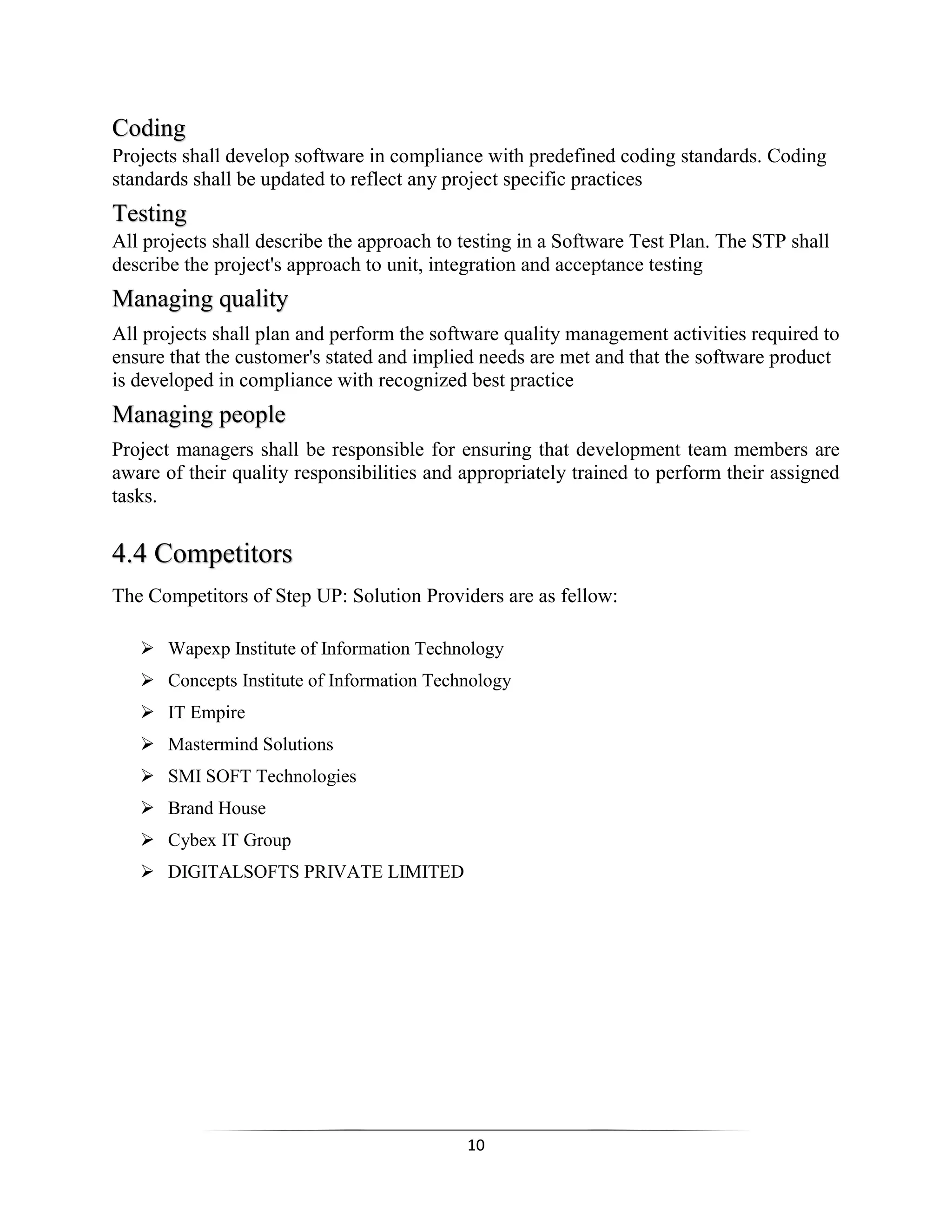 10
Coding
Projects shall develop software in compliance with predefined coding standards. Coding
standards shall be updated to reflect any project specific practices
Testing
All projects shall describe the approach to testing in a Software Test Plan. The STP shall
describe the project's approach to unit, integration and acceptance testing
Managing quality
All projects shall plan and perform the software quality management activities required to
ensure that the customer's stated and implied needs are met and that the software product
is developed in compliance with recognized best practice
Managing people
Project managers shall be responsible for ensuring that development team members are
aware of their quality responsibilities and appropriately trained to perform their assigned
tasks.
4.4 Competitors
The Competitors of Step UP: Solution Providers are as fellow:
 Wapexp Institute of Information Technology
 Concepts Institute of Information Technology
 IT Empire
 Mastermind Solutions
 SMI SOFT Technologies
 Brand House
 Cybex IT Group
 DIGITALSOFTS PRIVATE LIMITED
 