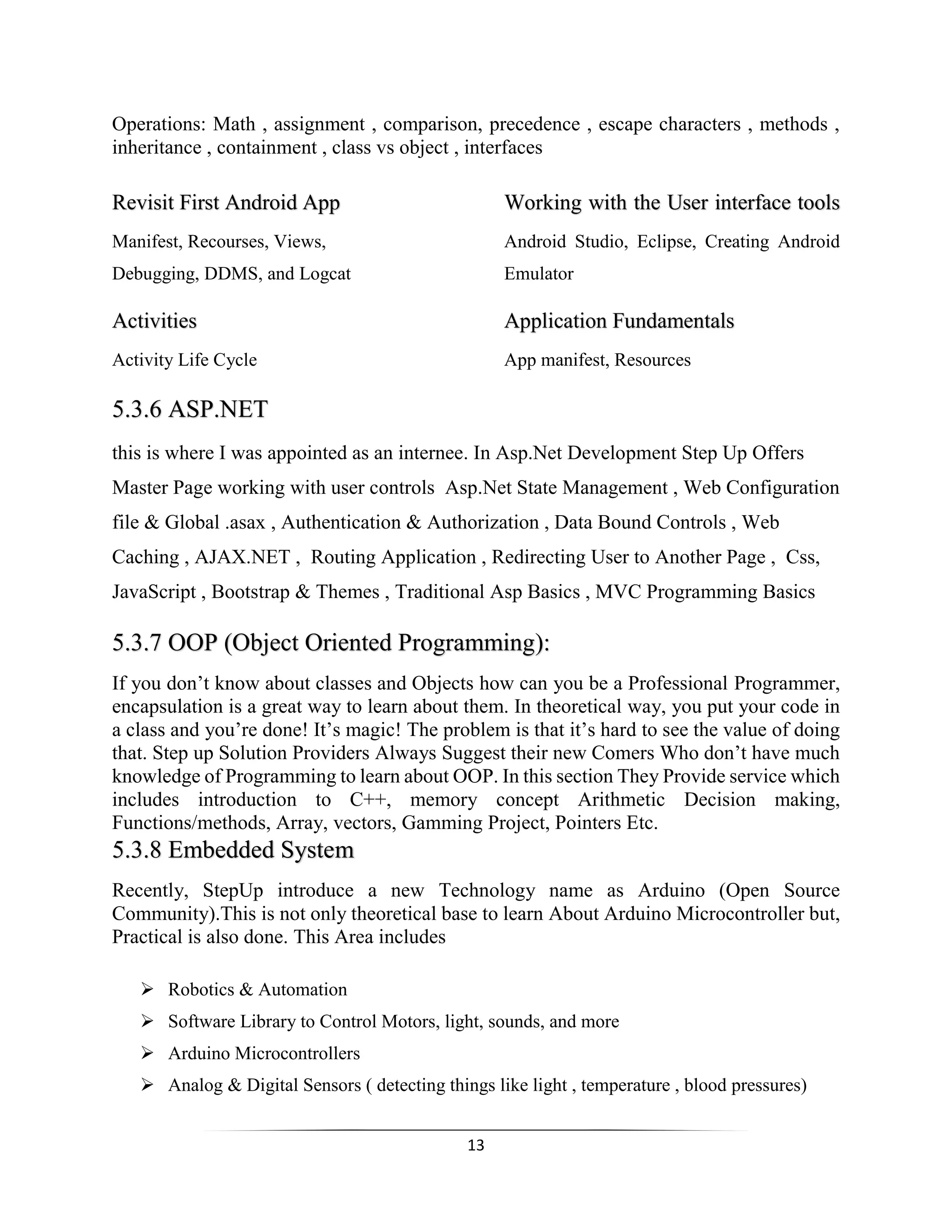 13
Operations: Math , assignment , comparison, precedence , escape characters , methods ,
inheritance , containment , class vs object , interfaces
Revisit First Android App Working with the User interface tools
Manifest, Recourses, Views, Android Studio, Eclipse, Creating Android
Debugging, DDMS, and Logcat Emulator
Activities Application Fundamentals
Activity Life Cycle App manifest, Resources
5.3.6 ASP.NET
this is where I was appointed as an internee. In Asp.Net Development Step Up Offers
Master Page working with user controls Asp.Net State Management , Web Configuration
file & Global .asax , Authentication & Authorization , Data Bound Controls , Web
Caching , AJAX.NET , Routing Application , Redirecting User to Another Page , Css,
JavaScript , Bootstrap & Themes , Traditional Asp Basics , MVC Programming Basics
5.3.7 OOP (Object Oriented Programming):
If you don’t know about classes and Objects how can you be a Professional Programmer,
encapsulation is a great way to learn about them. In theoretical way, you put your code in
a class and you’re done! It’s magic! The problem is that it’s hard to see the value of doing
that. Step up Solution Providers Always Suggest their new Comers Who don’t have much
knowledge of Programming to learn about OOP. In this section They Provide service which
includes introduction to C++, memory concept Arithmetic Decision making,
Functions/methods, Array, vectors, Gamming Project, Pointers Etc.
5.3.8 Embedded System
Recently, StepUp introduce a new Technology name as Arduino (Open Source
Community).This is not only theoretical base to learn About Arduino Microcontroller but,
Practical is also done. This Area includes
 Robotics & Automation
 Software Library to Control Motors, light, sounds, and more
 Arduino Microcontrollers
 Analog & Digital Sensors ( detecting things like light , temperature , blood pressures)
 