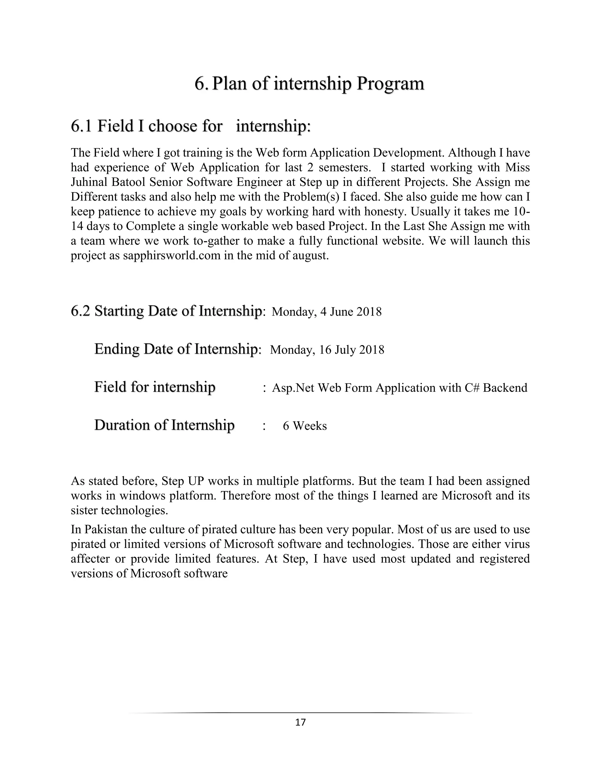 17
6.Plan of internship Program
6.1 Field I choose for internship:
The Field where I got training is the Web form Application Development. Although I have
had experience of Web Application for last 2 semesters. I started working with Miss
Juhinal Batool Senior Software Engineer at Step up in different Projects. She Assign me
Different tasks and also help me with the Problem(s) I faced. She also guide me how can I
keep patience to achieve my goals by working hard with honesty. Usually it takes me 10-
14 days to Complete a single workable web based Project. In the Last She Assign me with
a team where we work to-gather to make a fully functional website. We will launch this
project as sapphirsworld.com in the mid of august.
6.2 Starting Date of Internship: Monday, 4 June 2018
Ending Date of Internship: Monday, 16 July 2018
Field for internship : Asp.Net Web Form Application with C# Backend
Duration of Internship : 6 Weeks
As stated before, Step UP works in multiple platforms. But the team I had been assigned
works in windows platform. Therefore most of the things I learned are Microsoft and its
sister technologies.
In Pakistan the culture of pirated culture has been very popular. Most of us are used to use
pirated or limited versions of Microsoft software and technologies. Those are either virus
affecter or provide limited features. At Step, I have used most updated and registered
versions of Microsoft software
 