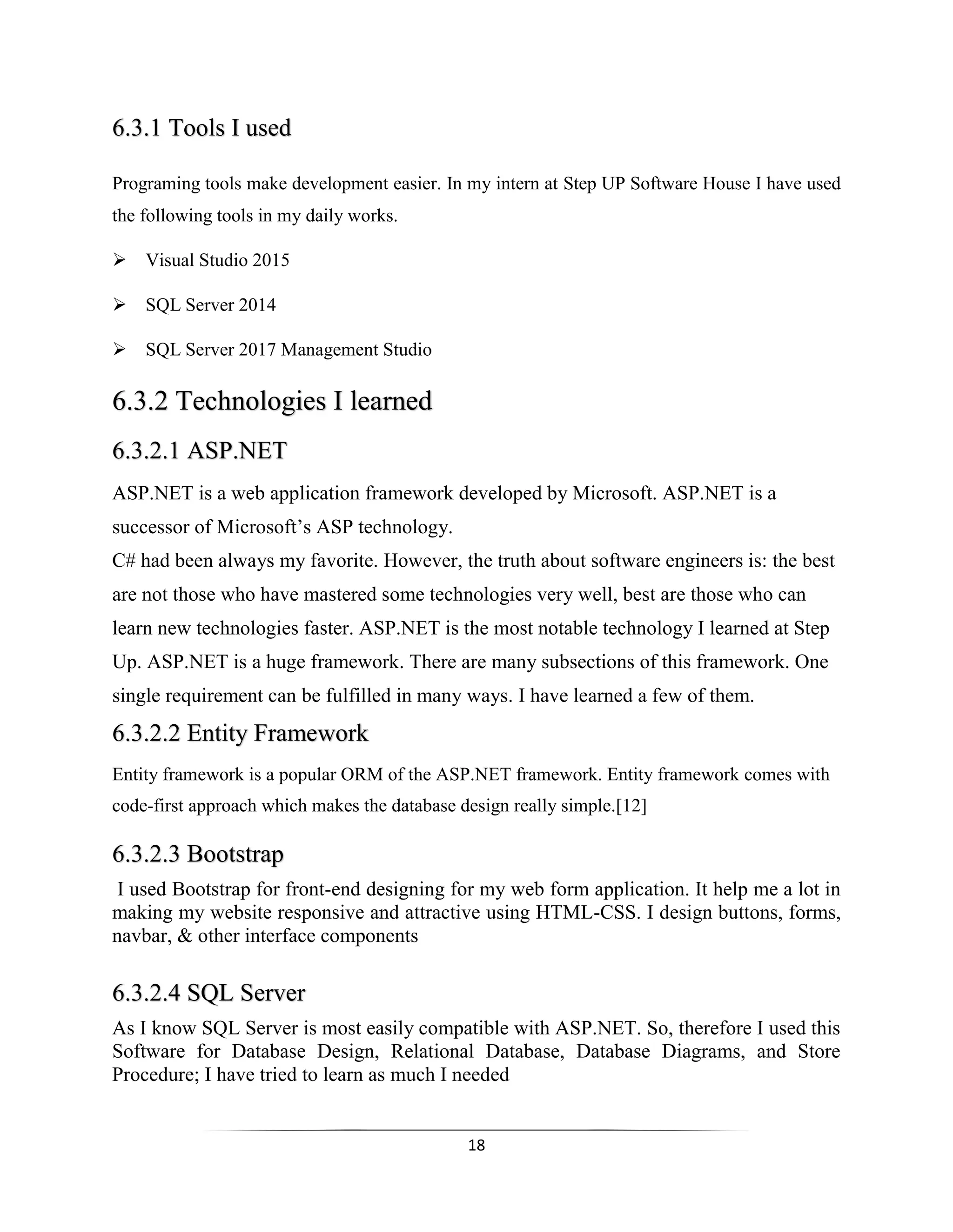 18
6.3.1 Tools I used
Programing tools make development easier. In my intern at Step UP Software House I have used
the following tools in my daily works.
Visual Studio 2015
SQL Server 2014
SQL Server 2017 Management Studio
6.3.2 Technologies I learned
6.3.2.1 ASP.NET
ASP.NET is a web application framework developed by Microsoft. ASP.NET is a
successor of Microsoft’s ASP technology.
C# had been always my favorite. However, the truth about software engineers is: the best
are not those who have mastered some technologies very well, best are those who can
learn new technologies faster. ASP.NET is the most notable technology I learned at Step
Up. ASP.NET is a huge framework. There are many subsections of this framework. One
single requirement can be fulfilled in many ways. I have learned a few of them.
6.3.2.2 Entity Framework
Entity framework is a popular ORM of the ASP.NET framework. Entity framework comes with
code-first approach which makes the database design really simple.[12]
6.3.2.3 Bootstrap
I used Bootstrap for front-end designing for my web form application. It help me a lot in
making my website responsive and attractive using HTML-CSS. I design buttons, forms,
navbar, & other interface components
6.3.2.4 SQL Server
As I know SQL Server is most easily compatible with ASP.NET. So, therefore I used this
Software for Database Design, Relational Database, Database Diagrams, and Store
Procedure; I have tried to learn as much I needed
 