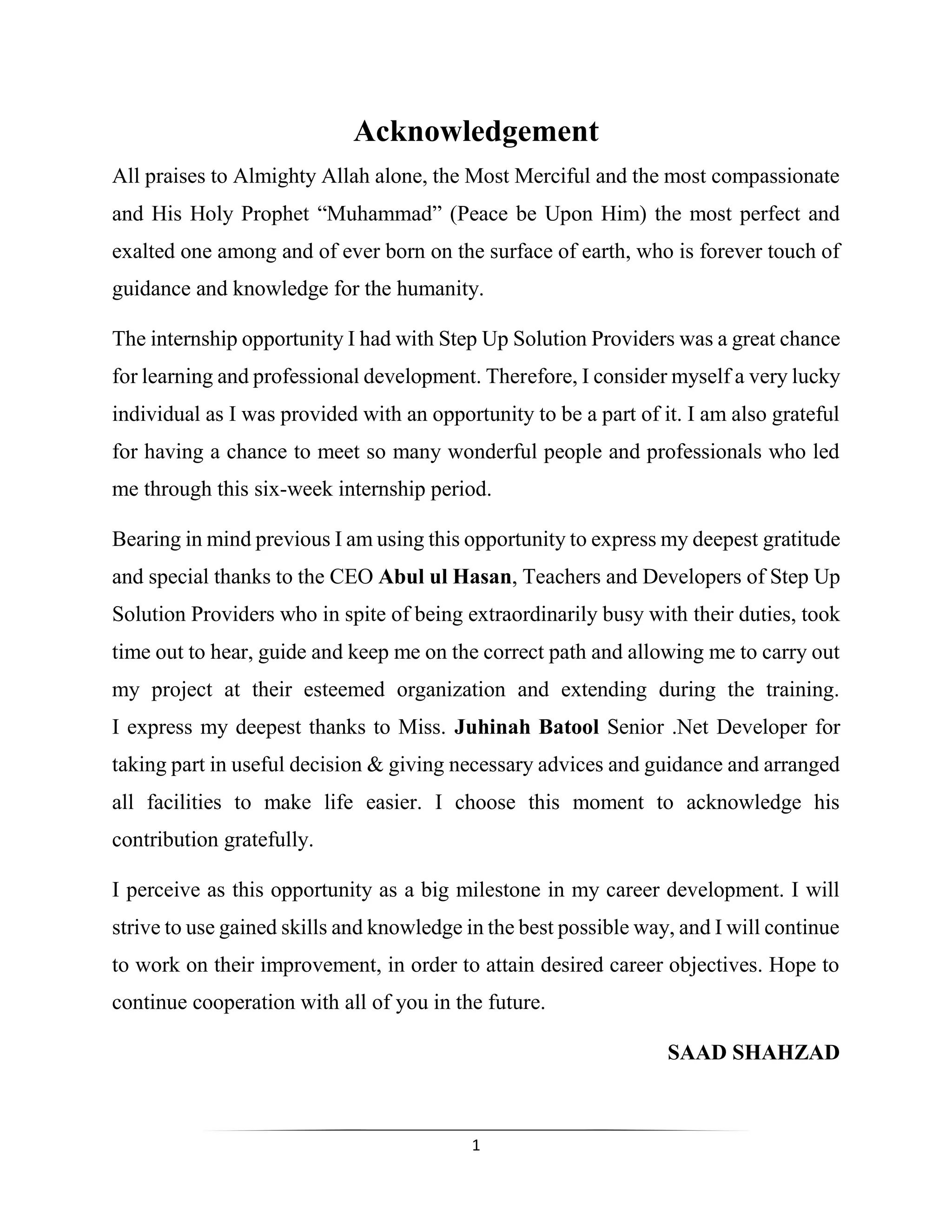 1
Acknowledgement
All praises to Almighty Allah alone, the Most Merciful and the most compassionate
and His Holy Prophet “Muhammad” (Peace be Upon Him) the most perfect and
exalted one among and of ever born on the surface of earth, who is forever touch of
guidance and knowledge for the humanity.
The internship opportunity I had with Step Up Solution Providers was a great chance
for learning and professional development. Therefore, I consider myself a very lucky
individual as I was provided with an opportunity to be a part of it. I am also grateful
for having a chance to meet so many wonderful people and professionals who led
me through this six-week internship period.
Bearing in mind previous I am using this opportunity to express my deepest gratitude
and special thanks to the CEO Abul ul Hasan, Teachers and Developers of Step Up
Solution Providers who in spite of being extraordinarily busy with their duties, took
time out to hear, guide and keep me on the correct path and allowing me to carry out
my project at their esteemed organization and extending during the training.
I express my deepest thanks to Miss. Juhinah Batool Senior .Net Developer for
taking part in useful decision & giving necessary advices and guidance and arranged
all facilities to make life easier. I choose this moment to acknowledge his
contribution gratefully.
I perceive as this opportunity as a big milestone in my career development. I will
strive to use gained skills and knowledge in the best possible way, and I will continue
to work on their improvement, in order to attain desired career objectives. Hope to
continue cooperation with all of you in the future.
SAAD SHAHZAD
 