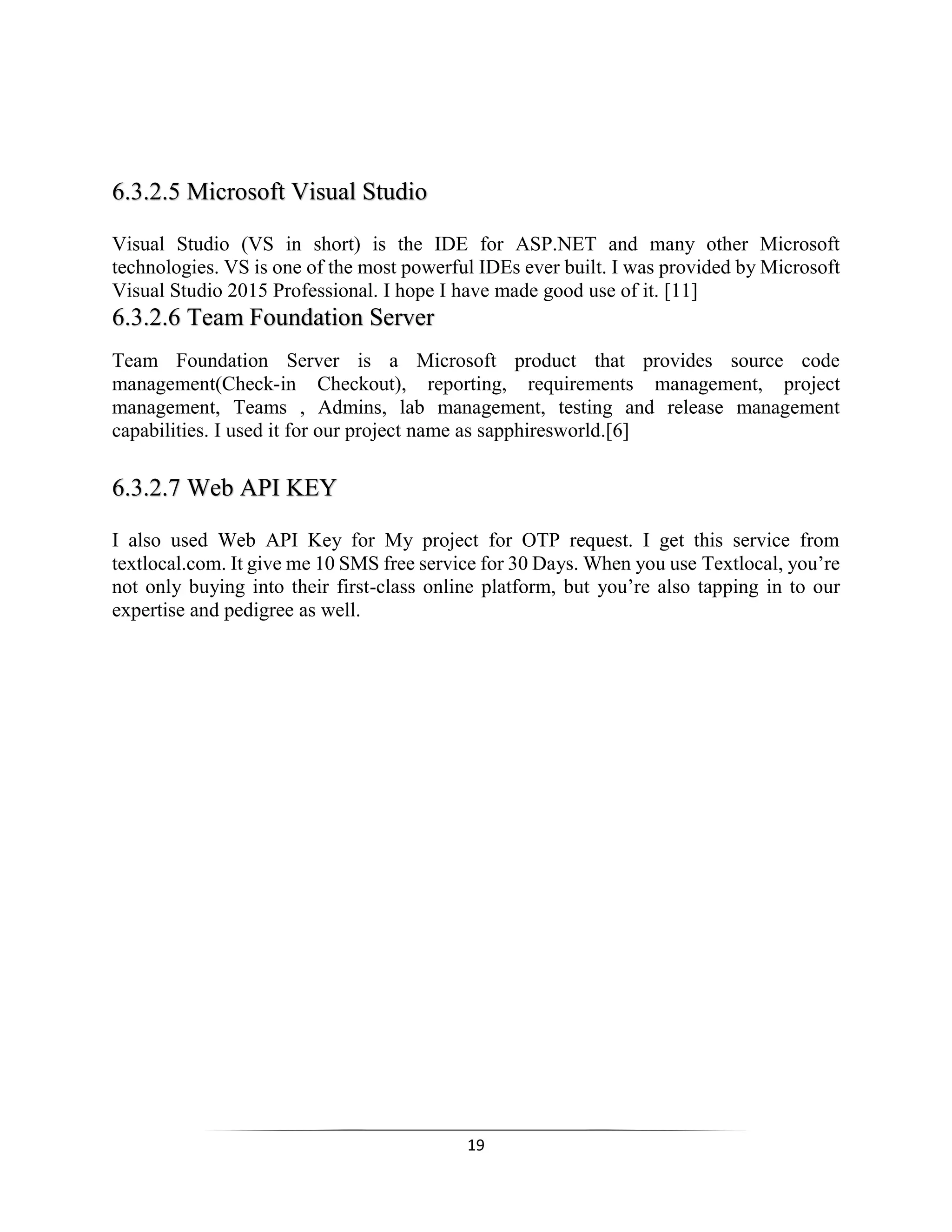 19
6.3.2.5 Microsoft Visual Studio
Visual Studio (VS in short) is the IDE for ASP.NET and many other Microsoft
technologies. VS is one of the most powerful IDEs ever built. I was provided by Microsoft
Visual Studio 2015 Professional. I hope I have made good use of it. [11]
6.3.2.6 Team Foundation Server
Team Foundation Server is a Microsoft product that provides source code
management(Check-in Checkout), reporting, requirements management, project
management, Teams , Admins, lab management, testing and release management
capabilities. I used it for our project name as sapphiresworld.[6]
6.3.2.7 Web API KEY 
I also used Web API Key for My project for OTP request. I get this service from
textlocal.com. It give me 10 SMS free service for 30 Days. When you use Textlocal, you’re
not only buying into their first-class online platform, but you’re also tapping in to our
expertise and pedigree as well.
 