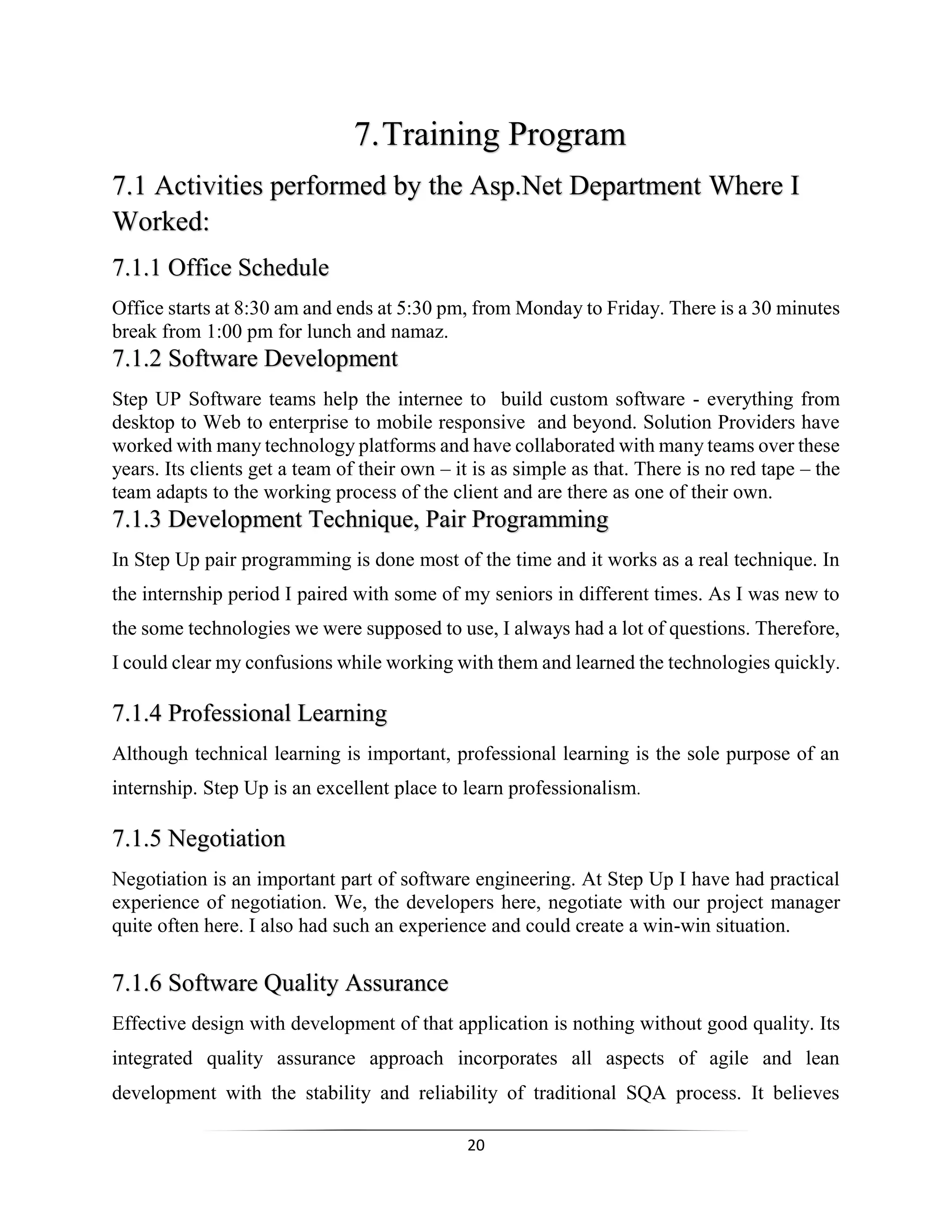 20
7.Training Program
7.1 Activities performed by the Asp.Net Department Where I
Worked:
7.1.1 Office Schedule
Office starts at 8:30 am and ends at 5:30 pm, from Monday to Friday. There is a 30 minutes
break from 1:00 pm for lunch and namaz.
7.1.2 Software Development
Step UP Software teams help the internee to build custom software - everything from
desktop to Web to enterprise to mobile responsive and beyond. Solution Providers have
worked with many technology platforms and have collaborated with many teams over these
years. Its clients get a team of their own – it is as simple as that. There is no red tape – the
team adapts to the working process of the client and are there as one of their own.
7.1.3 Development Technique, Pair Programming
In Step Up pair programming is done most of the time and it works as a real technique. In
the internship period I paired with some of my seniors in different times. As I was new to
the some technologies we were supposed to use, I always had a lot of questions. Therefore,
I could clear my confusions while working with them and learned the technologies quickly.
7.1.4 Professional Learning
Although technical learning is important, professional learning is the sole purpose of an
internship. Step Up is an excellent place to learn professionalism.
7.1.5 Negotiation
Negotiation is an important part of software engineering. At Step Up I have had practical
experience of negotiation. We, the developers here, negotiate with our project manager
quite often here. I also had such an experience and could create a win-win situation.
7.1.6 Software Quality Assurance
Effective design with development of that application is nothing without good quality. Its
integrated quality assurance approach incorporates all aspects of agile and lean
development with the stability and reliability of traditional SQA process. It believes
 