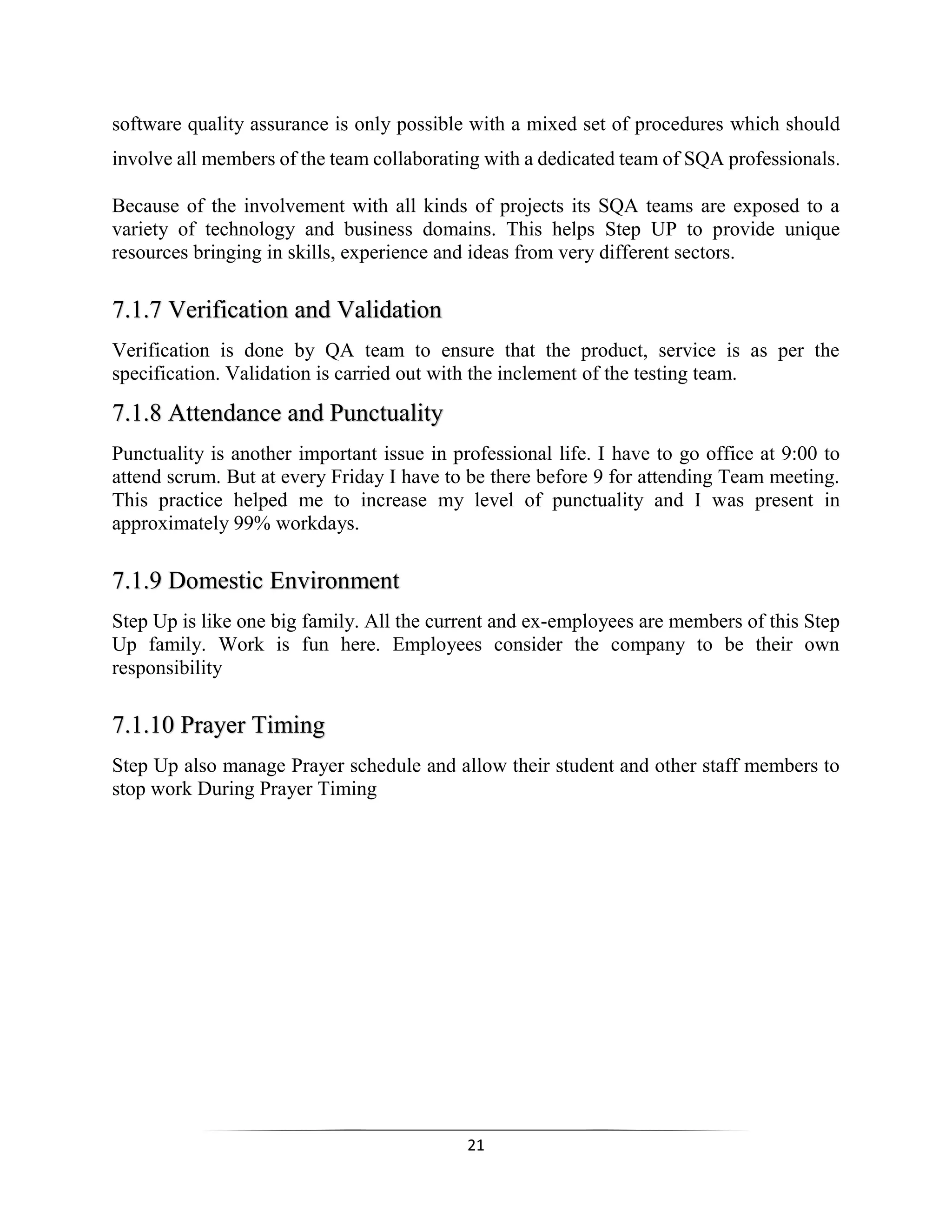 21
software quality assurance is only possible with a mixed set of procedures which should
involve all members of the team collaborating with a dedicated team of SQA professionals.
Because of the involvement with all kinds of projects its SQA teams are exposed to a
variety of technology and business domains. This helps Step UP to provide unique
resources bringing in skills, experience and ideas from very different sectors.
7.1.7 Verification and Validation
Verification is done by QA team to ensure that the product, service is as per the
specification. Validation is carried out with the inclement of the testing team.
7.1.8 Attendance and Punctuality
Punctuality is another important issue in professional life. I have to go office at 9:00 to
attend scrum. But at every Friday I have to be there before 9 for attending Team meeting.
This practice helped me to increase my level of punctuality and I was present in
approximately 99% workdays.
7.1.9 Domestic Environment
Step Up is like one big family. All the current and ex-employees are members of this Step
Up family. Work is fun here. Employees consider the company to be their own
responsibility
7.1.10 Prayer Timing
Step Up also manage Prayer schedule and allow their student and other staff members to
stop work During Prayer Timing
 