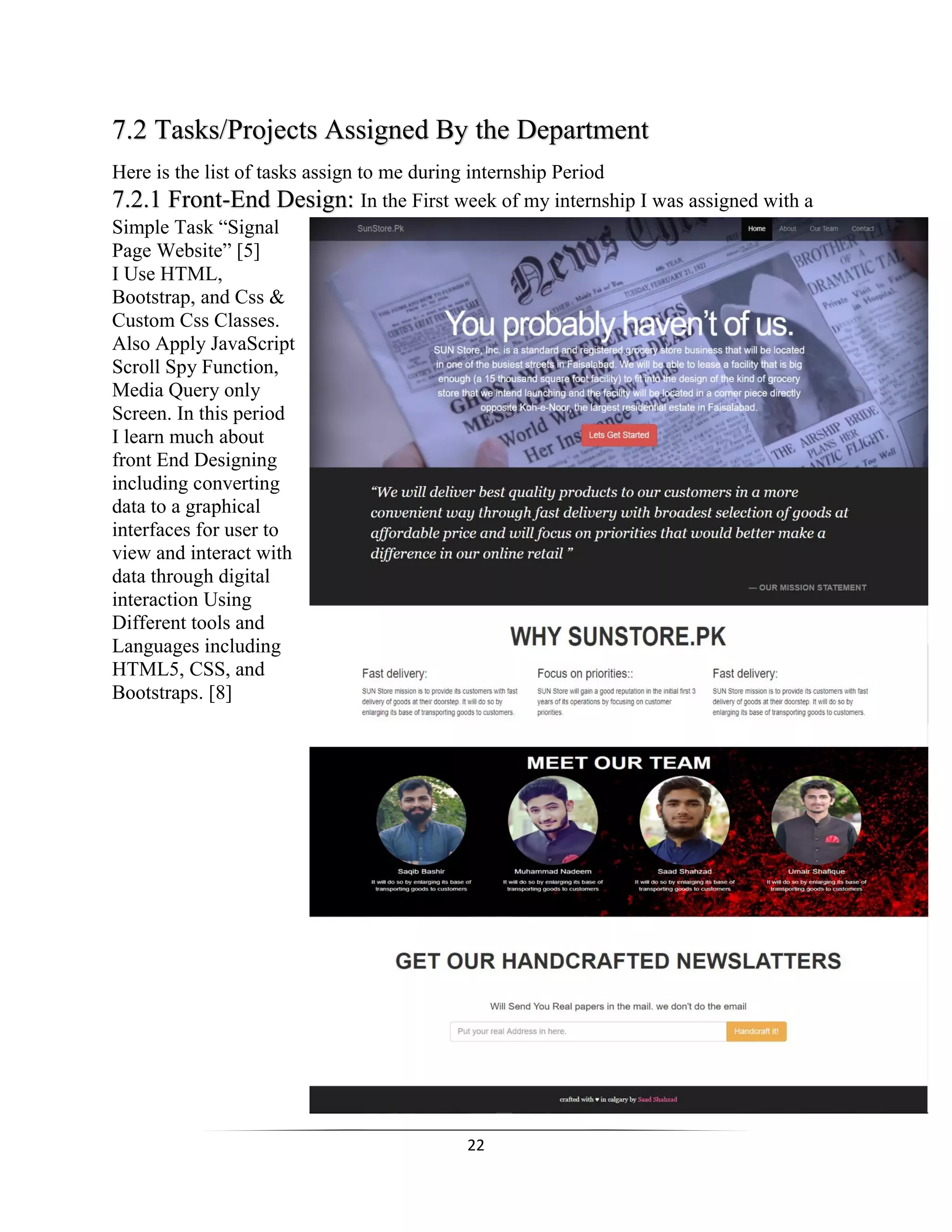 22
7.2 Tasks/Projects Assigned By the Department
Here is the list of tasks assign to me during internship Period
7.2.1 Front-End Design: In the First week of my internship I was assigned with a
Simple Task “Signal
Page Website” [5]
I Use HTML,
Bootstrap, and Css &
Custom Css Classes.
Also Apply JavaScript
Scroll Spy Function,
Media Query only
Screen. In this period
I learn much about
front End Designing
including converting
data to a graphical
interfaces for user to
view and interact with
data through digital
interaction Using
Different tools and
Languages including
HTML5, CSS, and
Bootstraps. [8]
 