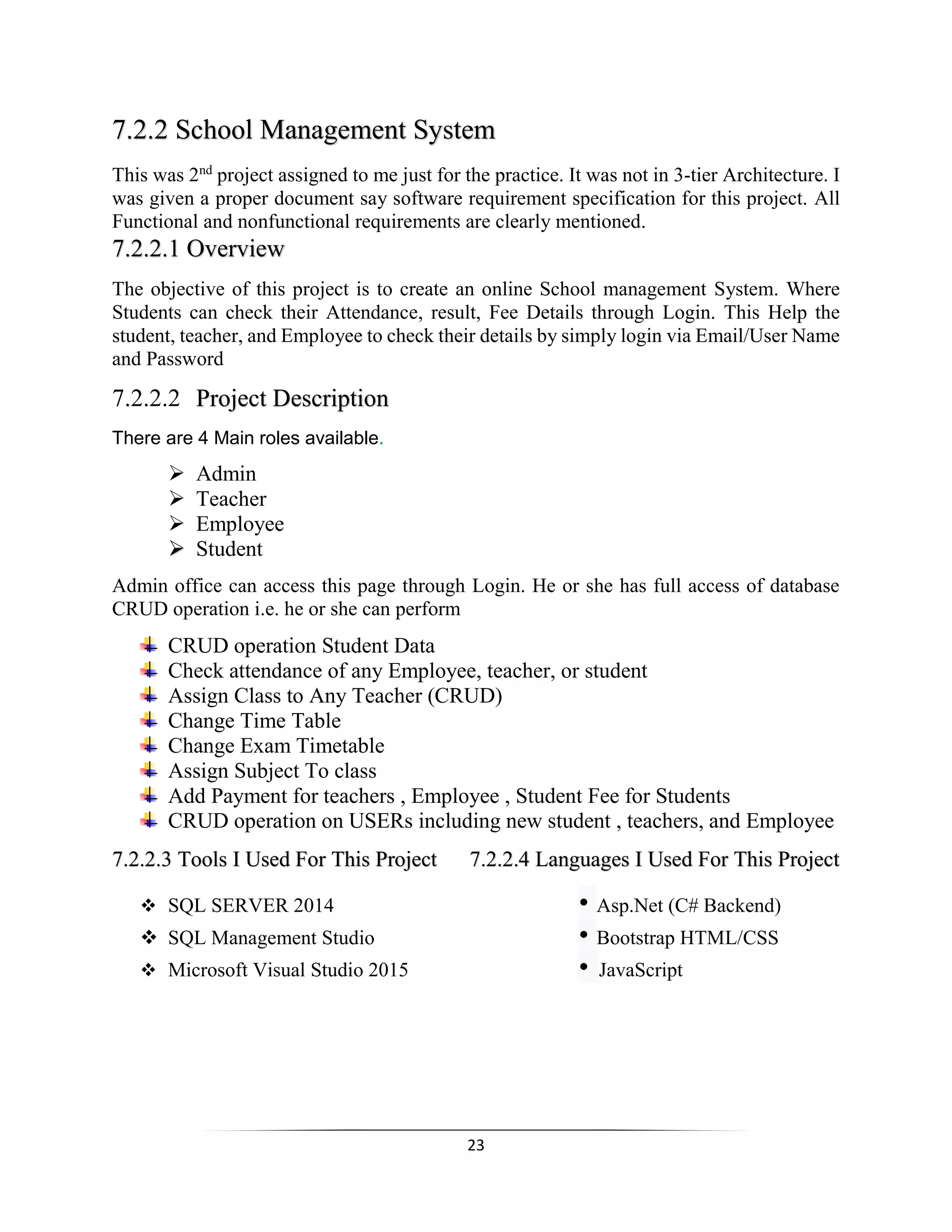 23
7.2.2 School Management System
This was 2nd
project assigned to me just for the practice. It was not in 3-tier Architecture. I
was given a proper document say software requirement specification for this project. All
Functional and nonfunctional requirements are clearly mentioned.
7.2.2.1 Overview
The objective of this project is to create an online School management System. Where
Students can check their Attendance, result, Fee Details through Login. This Help the
student, teacher, and Employee to check their details by simply login via Email/User Name
and Password
7.2.2.2 Project Description
There are 4 Main roles available.
 Admin
 Teacher
 Employee
 Student
Admin office can access this page through Login. He or she has full access of database
CRUD operation i.e. he or she can perform
CRUD operation Student Data
Check attendance of any Employee, teacher, or student
Assign Class to Any Teacher (CRUD)
Change Time Table
Change Exam Timetable
Assign Subject To class
Add Payment for teachers , Employee , Student Fee for Students
CRUD operation on USERs including new student , teachers, and Employee
7.2.2.3 Tools I Used For This Project 7.2.2.4 Languages I Used For This Project
 SQL SERVER 2014 • Asp.Net (C# Backend)
 SQL Management Studio • Bootstrap HTML/CSS
 Microsoft Visual Studio 2015 • JavaScript
 
