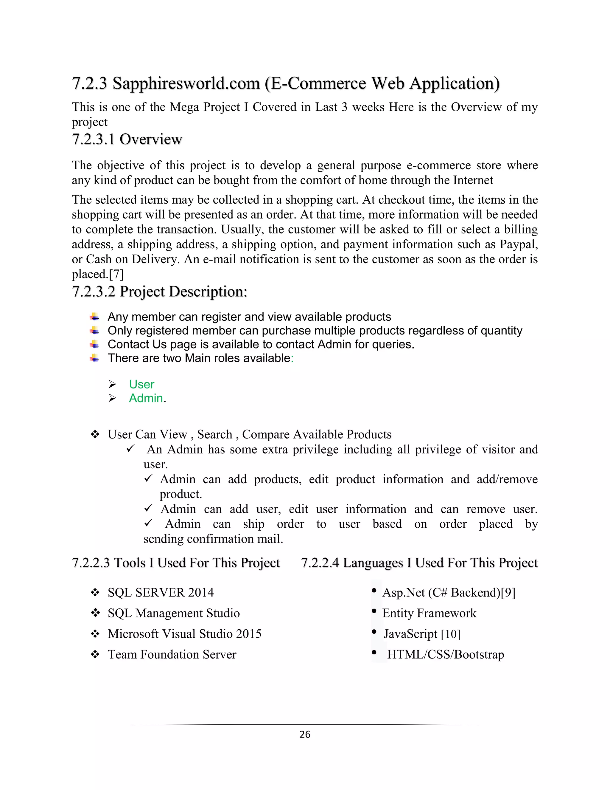 26
7.2.3 Sapphiresworld.com (E-Commerce Web Application)
This is one of the Mega Project I Covered in Last 3 weeks Here is the Overview of my
project
7.2.3.1 Overview
The objective of this project is to develop a general purpose e-commerce store where
any kind of product can be bought from the comfort of home through the Internet
The selected items may be collected in a shopping cart. At checkout time, the items in the
shopping cart will be presented as an order. At that time, more information will be needed
to complete the transaction. Usually, the customer will be asked to fill or select a billing
address, a shipping address, a shipping option, and payment information such as Paypal,
or Cash on Delivery. An e-mail notification is sent to the customer as soon as the order is
placed.[7]
7.2.3.2 Project Description:
Any member can register and view available products
Only registered member can purchase multiple products regardless of quantity
Contact Us page is available to contact Admin for queries.
There are two Main roles available:
User
Admin.
 User Can View , Search , Compare Available Products
 An Admin has some extra privilege including all privilege of visitor and
user.
 Admin can add products, edit product information and add/remove
product.
 Admin can add user, edit user information and can remove user.
 Admin can ship order to user based on order placed by
sending confirmation mail.
7.2.2.3 Tools I Used For This Project 7.2.2.4 Languages I Used For This Project
 SQL SERVER 2014 • Asp.Net (C# Backend)[9]
 SQL Management Studio • Entity Framework
 Microsoft Visual Studio 2015 • JavaScript [10]
 Team Foundation Server • HTML/CSS/Bootstrap
 