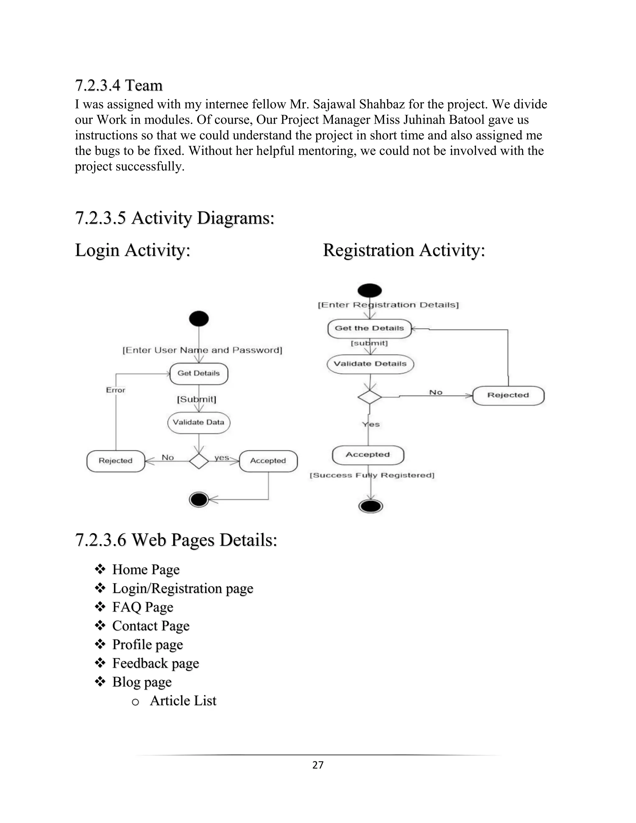 27
7.2.3.4 Team
I was assigned with my internee fellow Mr. Sajawal Shahbaz for the project. We divide
our Work in modules. Of course, Our Project Manager Miss Juhinah Batool gave us
instructions so that we could understand the project in short time and also assigned me
the bugs to be fixed. Without her helpful mentoring, we could not be involved with the
project successfully.
7.2.3.5 Activity Diagrams:
Login Activity: Registration Activity:
7.2.3.6 Web Pages Details:
 Home Page
 Login/Registration page
 FAQ Page
 Contact Page
 Profile page
 Feedback page
 Blog page
o Article List
 