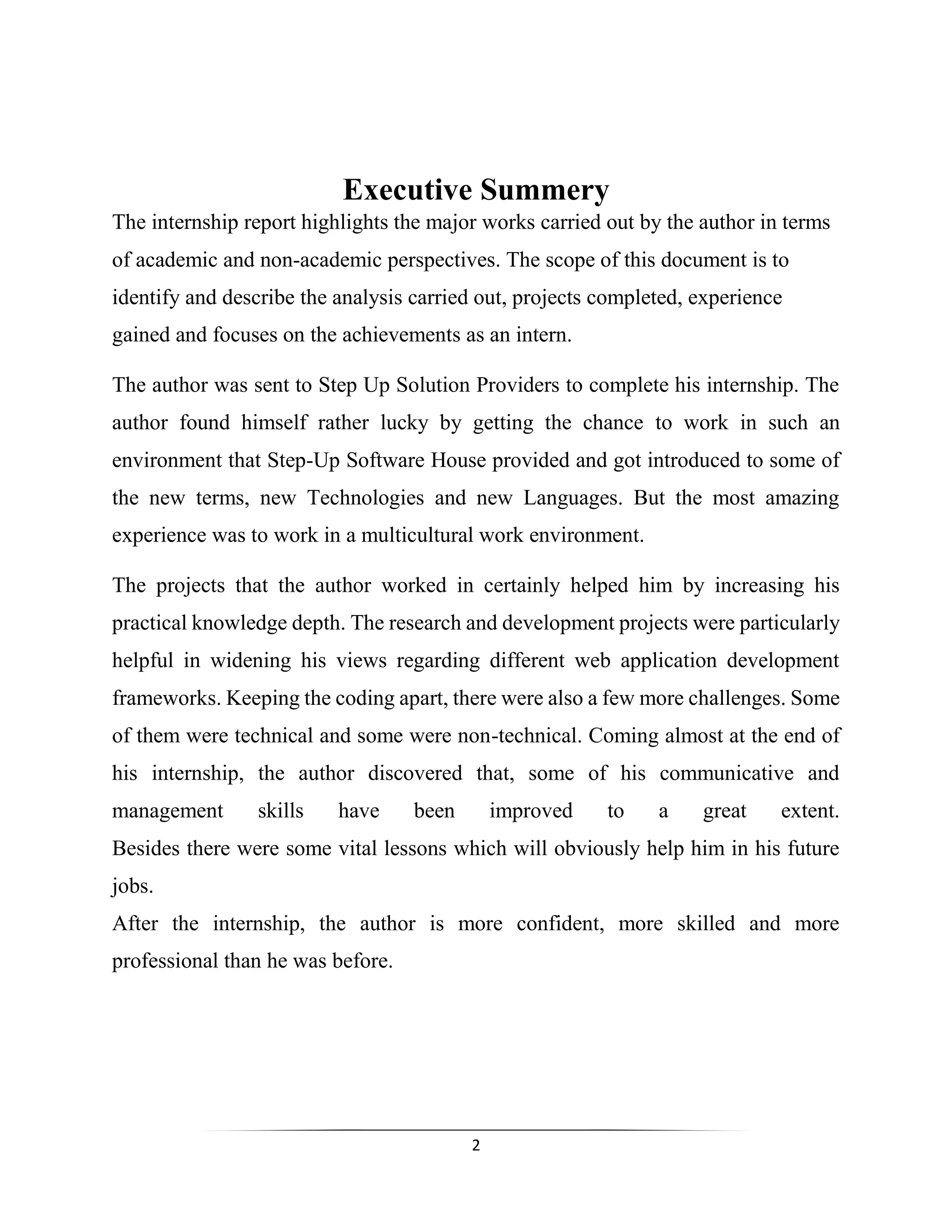 2
Executive Summery
The internship report highlights the major works carried out by the author in terms
of academic and non-academic perspectives. The scope of this document is to
identify and describe the analysis carried out, projects completed, experience
gained and focuses on the achievements as an intern.
The author was sent to Step Up Solution Providers to complete his internship. The
author found himself rather lucky by getting the chance to work in such an
environment that Step-Up Software House provided and got introduced to some of
the new terms, new Technologies and new Languages. But the most amazing
experience was to work in a multicultural work environment.
The projects that the author worked in certainly helped him by increasing his
practical knowledge depth. The research and development projects were particularly
helpful in widening his views regarding different web application development
frameworks. Keeping the coding apart, there were also a few more challenges. Some
of them were technical and some were non-technical. Coming almost at the end of
his internship, the author discovered that, some of his communicative and
management skills have been improved to a great extent.
Besides there were some vital lessons which will obviously help him in his future
jobs.
After the internship, the author is more confident, more skilled and more
professional than he was before.
 