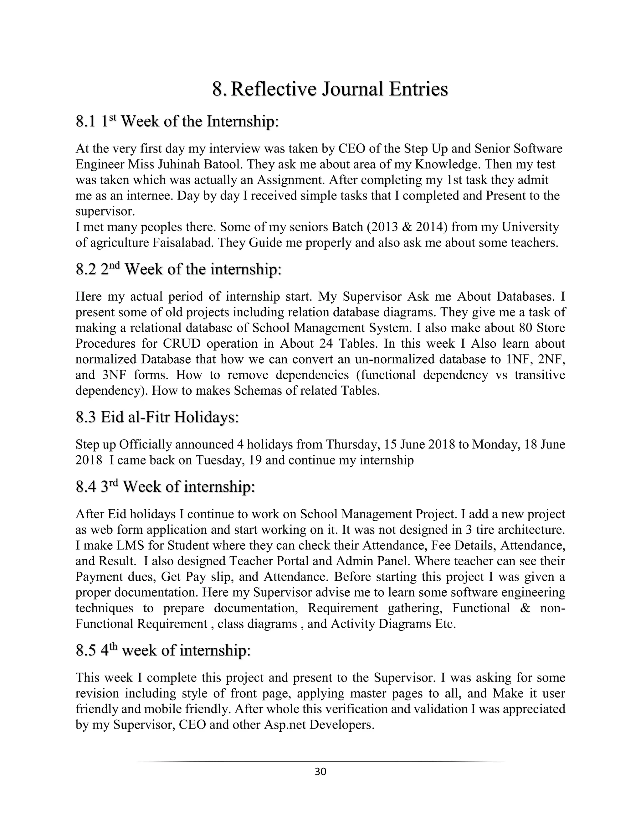 30
8.Reflective Journal Entries
8.1 1st
Week of the Internship:
At the very first day my interview was taken by CEO of the Step Up and Senior Software
Engineer Miss Juhinah Batool. They ask me about area of my Knowledge. Then my test
was taken which was actually an Assignment. After completing my 1st task they admit
me as an internee. Day by day I received simple tasks that I completed and Present to the
supervisor.
I met many peoples there. Some of my seniors Batch (2013 & 2014) from my University
of agriculture Faisalabad. They Guide me properly and also ask me about some teachers.
8.2 2nd
Week of the internship:
Here my actual period of internship start. My Supervisor Ask me About Databases. I
present some of old projects including relation database diagrams. They give me a task of
making a relational database of School Management System. I also make about 80 Store
Procedures for CRUD operation in About 24 Tables. In this week I Also learn about
normalized Database that how we can convert an un-normalized database to 1NF, 2NF,
and 3NF forms. How to remove dependencies (functional dependency vs transitive
dependency). How to makes Schemas of related Tables.
8.3 Eid al-Fitr Holidays:
Step up Officially announced 4 holidays from Thursday, 15 June 2018 to Monday, 18 June
2018 I came back on Tuesday, 19 and continue my internship
8.4 3rd
Week of internship:
After Eid holidays I continue to work on School Management Project. I add a new project
as web form application and start working on it. It was not designed in 3 tire architecture.
I make LMS for Student where they can check their Attendance, Fee Details, Attendance,
and Result. I also designed Teacher Portal and Admin Panel. Where teacher can see their
Payment dues, Get Pay slip, and Attendance. Before starting this project I was given a
proper documentation. Here my Supervisor advise me to learn some software engineering
techniques to prepare documentation, Requirement gathering, Functional & non-
Functional Requirement , class diagrams , and Activity Diagrams Etc.
8.5 4th
week of internship:
This week I complete this project and present to the Supervisor. I was asking for some
revision including style of front page, applying master pages to all, and Make it user
friendly and mobile friendly. After whole this verification and validation I was appreciated
by my Supervisor, CEO and other Asp.net Developers.
 
