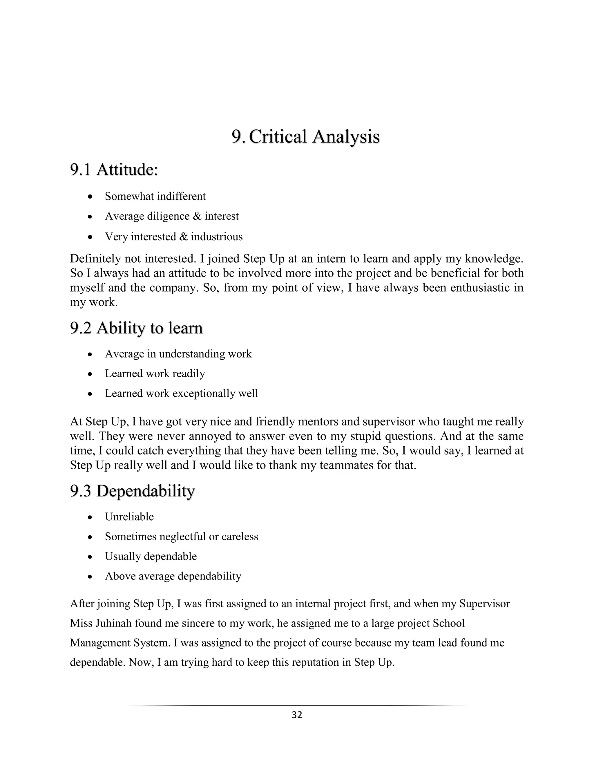 32
9.Critical Analysis
9.1 Attitude:
 Somewhat indifferent
 Average diligence & interest
 Very interested & industrious
Definitely not interested. I joined Step Up at an intern to learn and apply my knowledge.
So I always had an attitude to be involved more into the project and be beneficial for both
myself and the company. So, from my point of view, I have always been enthusiastic in
my work.
9.2 Ability to learn
 Average in understanding work
 Learned work readily
 Learned work exceptionally well
At Step Up, I have got very nice and friendly mentors and supervisor who taught me really
well. They were never annoyed to answer even to my stupid questions. And at the same
time, I could catch everything that they have been telling me. So, I would say, I learned at
Step Up really well and I would like to thank my teammates for that.
9.3 Dependability
 Unreliable
 Sometimes neglectful or careless
 Usually dependable
 Above average dependability
After joining Step Up, I was first assigned to an internal project first, and when my Supervisor
Miss Juhinah found me sincere to my work, he assigned me to a large project School
Management System. I was assigned to the project of course because my team lead found me
dependable. Now, I am trying hard to keep this reputation in Step Up.
 