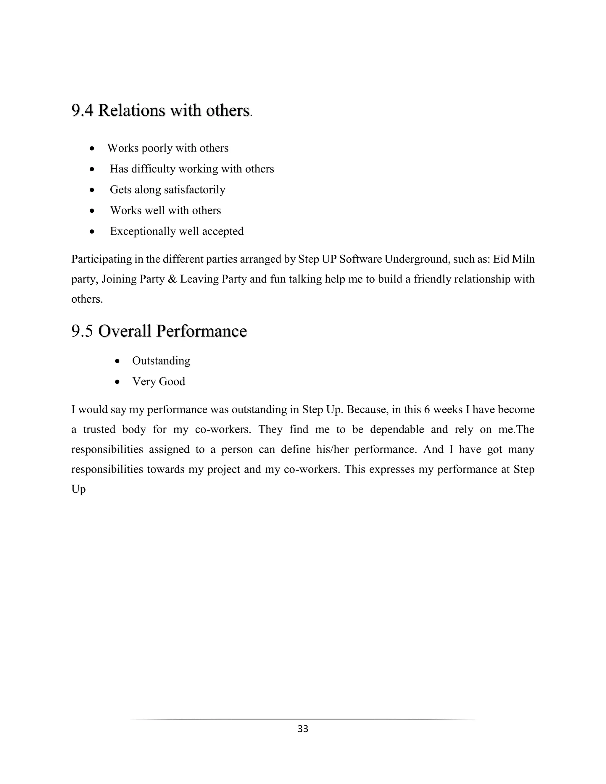 33
9.4 Relations with others.
 Works poorly with others
 Has difficulty working with others
 Gets along satisfactorily
 Works well with others
 Exceptionally well accepted
Participating in the different parties arranged by Step UP Software Underground, such as: Eid Miln
party, Joining Party & Leaving Party and fun talking help me to build a friendly relationship with
others.
9.5 Overall Performance
 Outstanding
 Very Good
I would say my performance was outstanding in Step Up. Because, in this 6 weeks I have become
a trusted body for my co-workers. They find me to be dependable and rely on me.The
responsibilities assigned to a person can define his/her performance. And I have got many
responsibilities towards my project and my co-workers. This expresses my performance at Step
Up
 