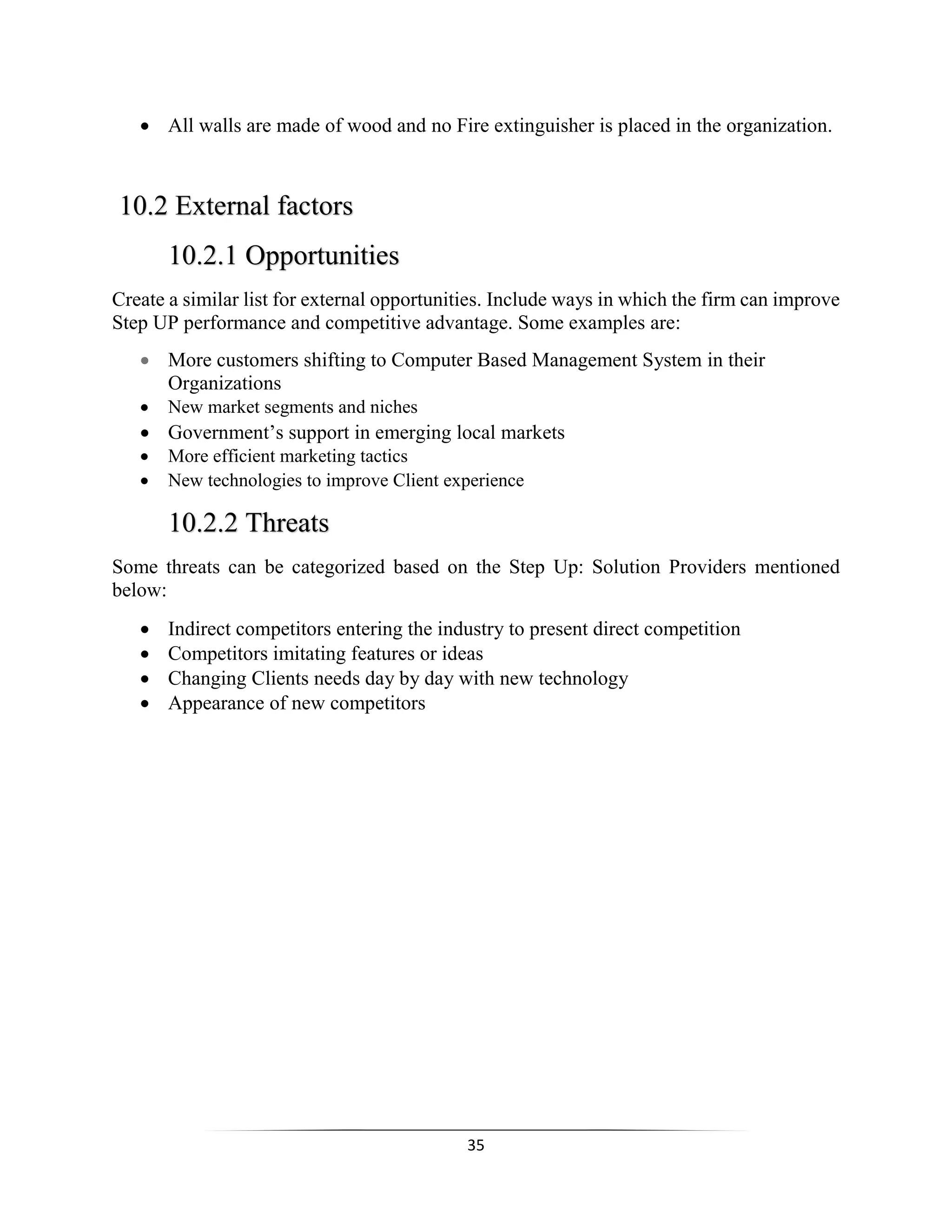 35
 All walls are made of wood and no Fire extinguisher is placed in the organization.
10.2 External factors
10.2.1 Opportunities
Create a similar list for external opportunities. Include ways in which the firm can improve
Step UP performance and competitive advantage. Some examples are:
 More customers shifting to Computer Based Management System in their
Organizations
 New market segments and niches
 Government’s support in emerging local markets
 More efficient marketing tactics
 New technologies to improve Client experience
10.2.2 Threats
Some threats can be categorized based on the Step Up: Solution Providers mentioned
below:
 Indirect competitors entering the industry to present direct competition
 Competitors imitating features or ideas
 Changing Clients needs day by day with new technology
 Appearance of new competitors
 