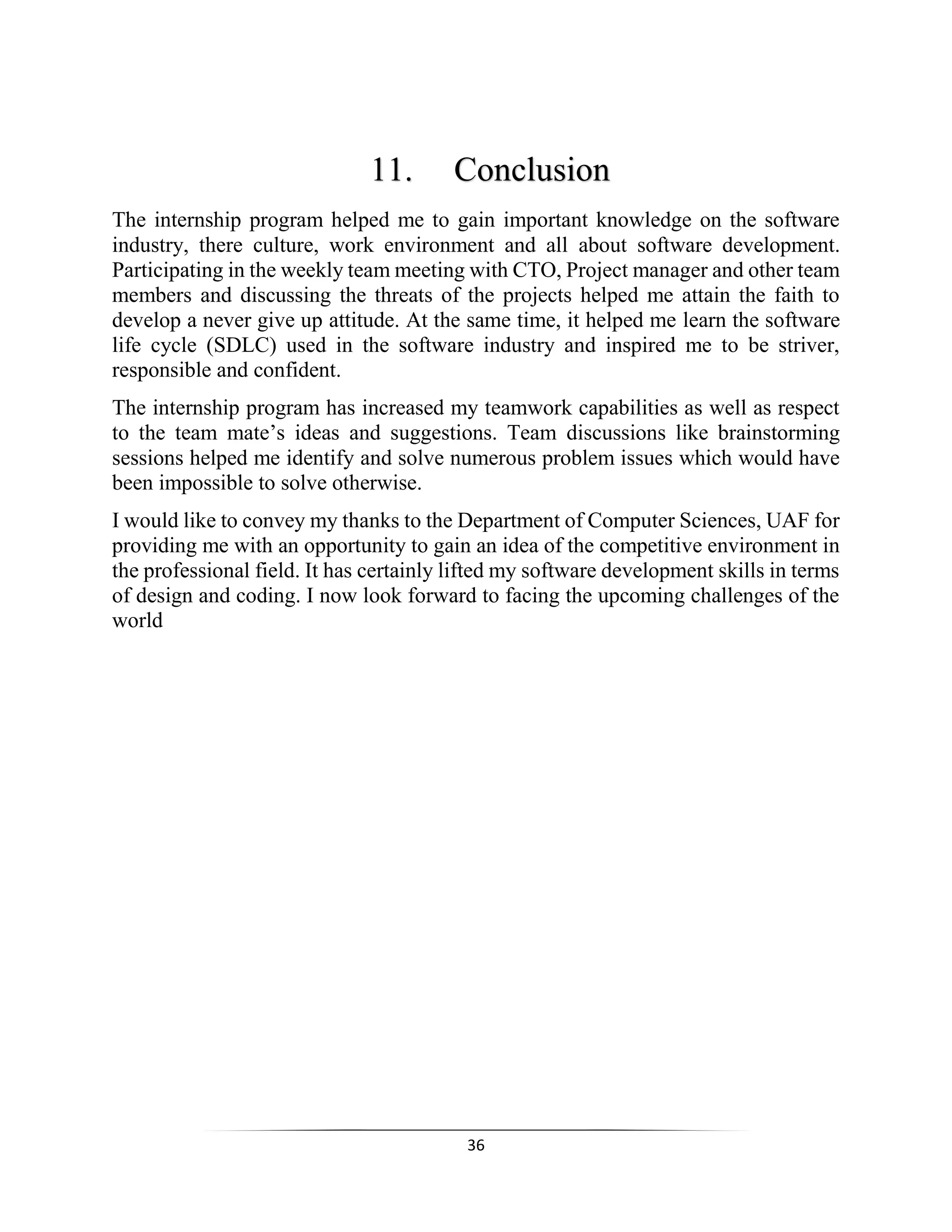 36
11. Conclusion
The internship program helped me to gain important knowledge on the software
industry, there culture, work environment and all about software development.
Participating in the weekly team meeting with CTO, Project manager and other team
members and discussing the threats of the projects helped me attain the faith to
develop a never give up attitude. At the same time, it helped me learn the software
life cycle (SDLC) used in the software industry and inspired me to be striver,
responsible and confident.
The internship program has increased my teamwork capabilities as well as respect
to the team mate’s ideas and suggestions. Team discussions like brainstorming
sessions helped me identify and solve numerous problem issues which would have
been impossible to solve otherwise.
I would like to convey my thanks to the Department of Computer Sciences, UAF for
providing me with an opportunity to gain an idea of the competitive environment in
the professional field. It has certainly lifted my software development skills in terms
of design and coding. I now look forward to facing the upcoming challenges of the
world
 