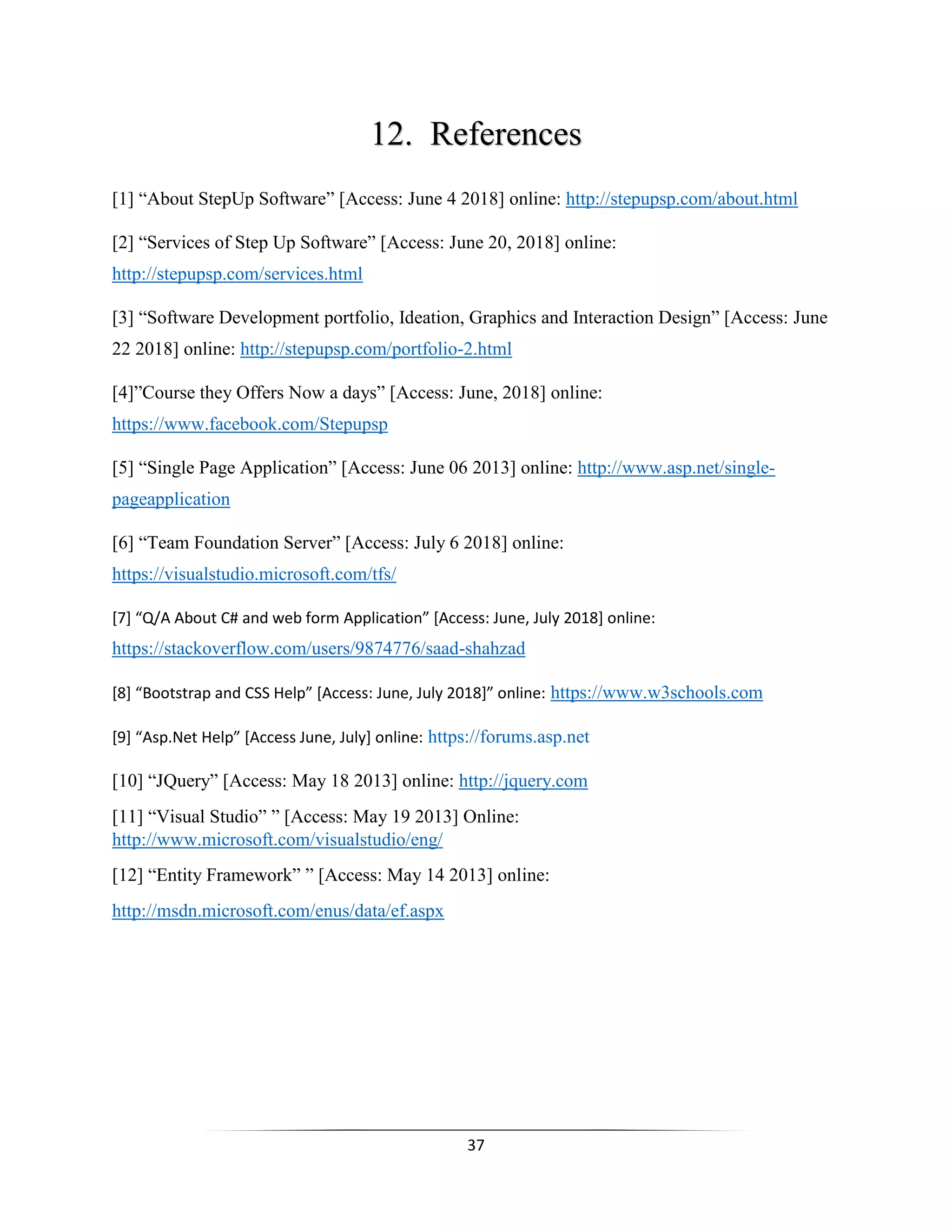 37
12. References
[1] “About StepUp Software” [Access: June 4 2018] online: http://stepupsp.com/about.html
[2] “Services of Step Up Software” [Access: June 20, 2018] online:
http://stepupsp.com/services.html
[3] “Software Development portfolio, Ideation, Graphics and Interaction Design” [Access: June
22 2018] online: http://stepupsp.com/portfolio-2.html
[4]”Course they Offers Now a days” [Access: June, 2018] online:
https://www.facebook.com/Stepupsp
[5] “Single Page Application” [Access: June 06 2013] online: http://www.asp.net/single-
pageapplication
[6] “Team Foundation Server” [Access: July 6 2018] online:
https://visualstudio.microsoft.com/tfs/
[7] “Q/A About C# and web form Application” [Access: June, July 2018] online:
https://stackoverflow.com/users/9874776/saad-shahzad
[8] “Bootstrap and CSS Help” [Access: June, July 2018]” online: https://www.w3schools.com
[9] “Asp.Net Help” [Access June, July] online: https://forums.asp.net
[10] “JQuery” [Access: May 18 2013] online: http://jquery.com
[11] “Visual Studio” ” [Access: May 19 2013] Online:
http://www.microsoft.com/visualstudio/eng/
[12] “Entity Framework” ” [Access: May 14 2013] online:
http://msdn.microsoft.com/enus/data/ef.aspx
 