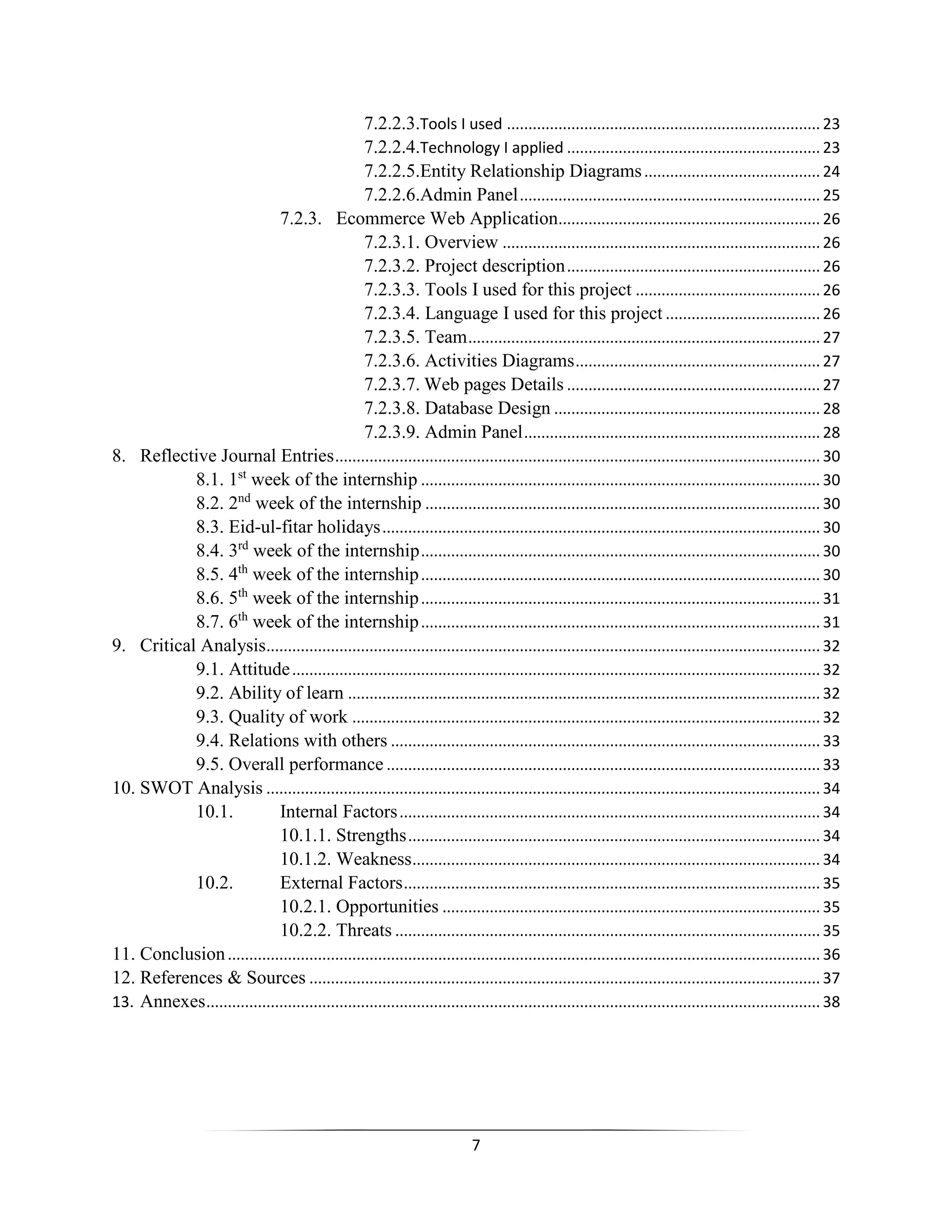 7
7.2.2.3.Tools I used ......................................................................... 23
7.2.2.4.Technology I applied ........................................................... 23
7.2.2.5.Entity Relationship Diagrams......................................... 24
7.2.2.6.Admin Panel...................................................................... 25
7.2.3. Ecommerce Web Application............................................................. 26
7.2.3.1. Overview .......................................................................... 26
7.2.3.2. Project description........................................................... 26
7.2.3.3. Tools I used for this project ........................................... 26
7.2.3.4. Language I used for this project .................................... 26
7.2.3.5. Team.................................................................................. 27
7.2.3.6. Activities Diagrams......................................................... 27
7.2.3.7. Web pages Details ........................................................... 27
7.2.3.8. Database Design .............................................................. 28
7.2.3.9. Admin Panel..................................................................... 28
8. Reflective Journal Entries................................................................................................................. 30
8.1. 1st
week of the internship ............................................................................................. 30
8.2. 2nd
week of the internship ............................................................................................ 30
8.3. Eid-ul-fitar holidays...................................................................................................... 30
8.4. 3rd
week of the internship............................................................................................. 30
8.5. 4th
week of the internship............................................................................................. 30
8.6. 5th
week of the internship............................................................................................. 31
8.7. 6th
week of the internship............................................................................................. 31
9. Critical Analysis................................................................................................................................. 32
9.1. Attitude........................................................................................................................... 32
9.2. Ability of learn .............................................................................................................. 32
9.3. Quality of work ............................................................................................................. 32
9.4. Relations with others .................................................................................................... 33
9.5. Overall performance ..................................................................................................... 33
10. SWOT Analysis ................................................................................................................................. 34
10.1. Internal Factors.................................................................................................. 34
10.1.1. Strengths................................................................................................ 34
10.1.2. Weakness............................................................................................... 34
10.2. External Factors................................................................................................. 35
10.2.1. Opportunities ........................................................................................ 35
10.2.2. Threats ................................................................................................... 35
11. Conclusion.......................................................................................................................................... 36
12. References & Sources ....................................................................................................................... 37
13. Annexes............................................................................................................................................... 38
 