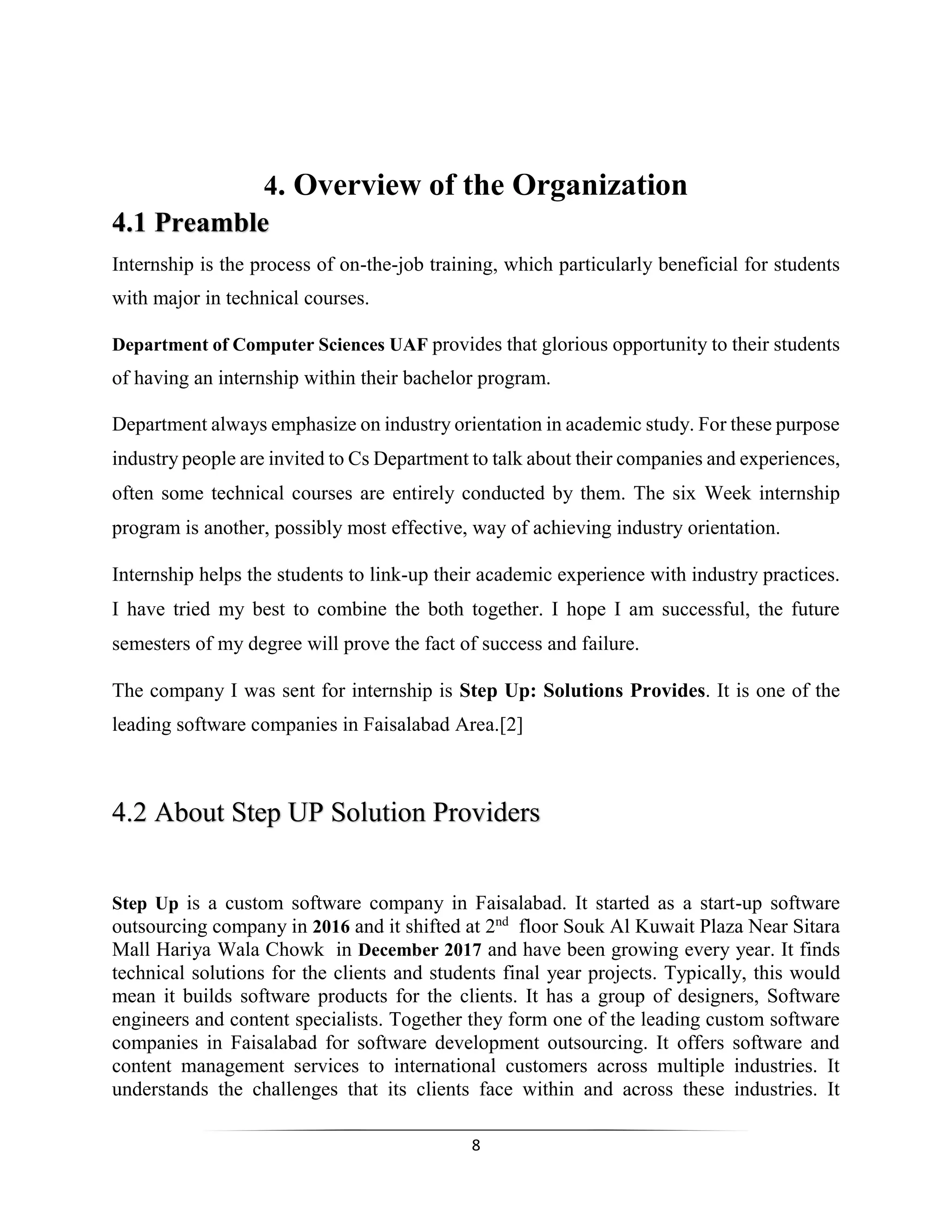 8
4. Overview of the Organization
4.1 Preamble
Internship is the process of on-the-job training, which particularly beneficial for students
with major in technical courses.
Department of Computer Sciences UAF provides that glorious opportunity to their students
of having an internship within their bachelor program.
Department always emphasize on industry orientation in academic study. For these purpose
industry people are invited to Cs Department to talk about their companies and experiences,
often some technical courses are entirely conducted by them. The six Week internship
program is another, possibly most effective, way of achieving industry orientation.
Internship helps the students to link-up their academic experience with industry practices.
I have tried my best to combine the both together. I hope I am successful, the future
semesters of my degree will prove the fact of success and failure.
The company I was sent for internship is Step Up: Solutions Provides. It is one of the
leading software companies in Faisalabad Area.[2]
4.2 About Step UP Solution Providers
Step Up is a custom software company in Faisalabad. It started as a start-up software
outsourcing company in 2016 and it shifted at 2nd
floor Souk Al Kuwait Plaza Near Sitara
Mall Hariya Wala Chowk in December 2017 and have been growing every year. It finds
technical solutions for the clients and students final year projects. Typically, this would
mean it builds software products for the clients. It has a group of designers, Software
engineers and content specialists. Together they form one of the leading custom software
companies in Faisalabad for software development outsourcing. It offers software and
content management services to international customers across multiple industries. It
understands the challenges that its clients face within and across these industries. It
 