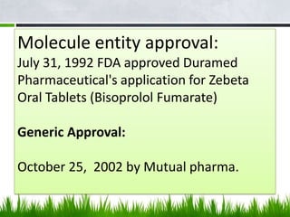 Molecule entity approval:
July 31, 1992 FDA approved Duramed
Pharmaceutical's application for Zebeta
Oral Tablets (Bisoprolol Fumarate)

Generic Approval:

October 25, 2002 by Mutual pharma.
 