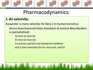 Pharmacodynamics:
1- B1-selecivity:
bisoprolol is more selective for Beta 1 in human bronchus
   Hence bronchoconstriction drawback of ancient Beta blockers
   is overwhelmed .
       15-time b1-then b2
       31-time b1-then b3-
       In contrast, atenolol and metoprolol exhibited
       only 5-time selectivity for b1- versus b2- and b3
 