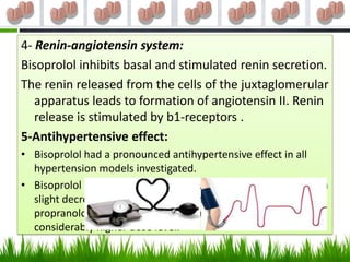 4- Renin-angiotensin system:
Bisoprolol inhibits basal and stimulated renin secretion.
The renin released from the cells of the juxtaglomerular
   apparatus leads to formation of angiotensin II. Renin
   release is stimulated by b1-receptors .
5-Antihypertensive effect:
• Bisoprolol had a pronounced antihypertensive effect in all
  hypertension models investigated.
• Bisoprolol reduced the blood pressure accompanied by only a
  slight decrease in heart rate. In comparison with bisoprolol,
  propranolol had a weaker antihypertensive effect even at a
  considerably higher dose level.
 