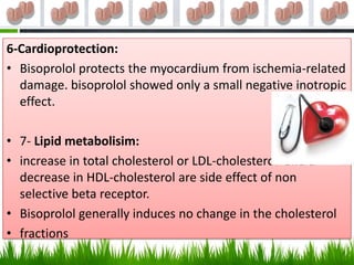 6-Cardioprotection:
• Bisoprolol protects the myocardium from ischemia-related
  damage. bisoprolol showed only a small negative inotropic
  effect.

• 7- Lipid metabolisim:
• increase in total cholesterol or LDL-cholesterol and a
  decrease in HDL-cholesterol are side effect of non
  selective beta receptor.
• Bisoprolol generally induces no change in the cholesterol
• fractions
 