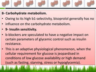 8- Carbohydrate metabolism.
• Owing to its high b1-selectivity, bisoprolol generally has no
• influence on the carbohydrate metabolism.
• 9- Insulin sensitivity.
• b-blockers are speculated to have a negative impact on
   certain parameters of glycemic control such as insulin
   resistance.
• This is an adaptive physiological phenomenon, when the
   cellular requirement for glucose is jeopardised in
   conditions of low glucose availability or high demand
   (such as fasting, starving, stress or hypoglycemia).
 