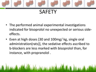 SAFETY

• The performed animal experimental investigations
  indicated for bisoprolol no unexpected or serious side-
  effects.
• Even at high doses [30 and 100mg/ kg, single oral
  administration(rats)], the sedative effects ascribed to
  b-blockers are less marked with bisoprolol than, for
  instance, with propranolol .
 