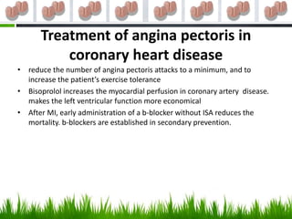 Treatment of angina pectoris in
          coronary heart disease
• reduce the number of angina pectoris attacks to a minimum, and to
  increase the patient’s exercise tolerance
• Bisoprolol increases the myocardial perfusion in coronary artery disease.
  makes the left ventricular function more economical
• After MI, early administration of a b-blocker without ISA reduces the
  mortality. b-blockers are established in secondary prevention.
 