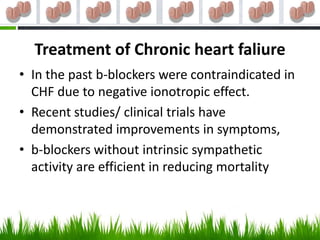 Treatment of Chronic heart faliure
• In the past b-blockers were contraindicated in
  CHF due to negative ionotropic effect.
• Recent studies/ clinical trials have
  demonstrated improvements in symptoms,
• b-blockers without intrinsic sympathetic
  activity are efficient in reducing mortality
 