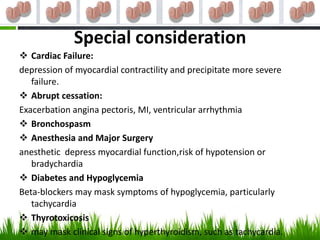 Special consideration
 Cardiac Failure:
depression of myocardial contractility and precipitate more severe
   failure.
 Abrupt cessation:
Exacerbation angina pectoris, MI, ventricular arrhythmia
 Bronchospasm
 Anesthesia and Major Surgery
anesthetic depress myocardial function,risk of hypotension or
   bradychardia
 Diabetes and Hypoglycemia
Beta-blockers may mask symptoms of hypoglycemia, particularly
   tachycardia
 Thyrotoxicosis
 may mask clinical signs of hyperthyroidism, such as tachycardia.
 