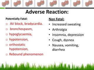Adverse Reaction:
Potentially Fatal:         Non Fetal:
o AV block, bradycardia.   • Increased sweating
o bronchospasm,            • Arthralgia
o hypoglycaemia,           • Insomnia, depression
o hypotension,             • Cough, dysnea
o orthostatic              • Nausea, vomiting,
  hypotension,               diarrhea
o Rebound phenomenon
 