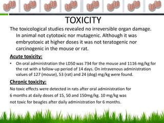 TOXICITY
The toxicological studies revealed no irreversible organ damage.
  In animal not cytotoxic nor mutagenic. Although it was
  embryotoxic at higher doses it was not teratogenic nor
  carcinogenic in the mouse or rat.
Acute toxicity:
• On oral administration the LD50 was 734 for the mouse and 1116 mg/kg for
  the rat with a follow-up period of 14 days. On intravenous administration
  values of 127 (mouse), 53 (rat) and 24 (dog) mg/kg were found.
Chronic toxicity:
No toxic effects were detected in rats after oral administration for
6 months at daily doses of 15, 50 and 150mg/kg. 10 mg/kg was
not toxic for beagles after daily administration for 6 months.
 
