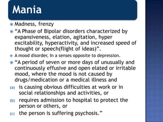 Mania
 Madness, frenzy
 “A Phase of Bipolar disorders characterized by
expansiveness, elation, agitation, hyper
excitability, hyperactivity, and increased speed of
thought or speech(flight of ideas)”.
 A mood disorder, In a senses opposite to depression.
 “A period of seven or more days of unusually and
continuously effusive and open elated or irritable
mood, where the mood is not caused by
drugs/medication or a medical illness and
(a) is causing obvious difficulties at work or in
social relationships and activities, or
(b) requires admission to hospital to protect the
person or others, or
(c) the person is suffering psychosis.”
 