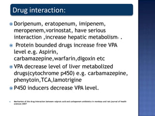  Doripenum, eratopenum, imipenem,
meropenem,vorinostat, have serious
interaction ,increase hepatic metabolism1 .
 Protein bounded drugs increase free VPA
level e.g. Aspirin,
carbamazepine,warfarin,digoxin etc
 VPA decrease level of liver metabolized
drugs(cytochrome p450) e.g. carbamazepine,
phenytoin,TCA,lamotrigine
 P450 inducers decrease VPA level.
 Mechanism of the drug interaction between valproic acid and carbapenem antibiotics in monkeys and rats journal of health
sciences 2007
Drug interaction:
 