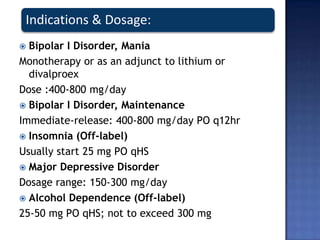 Indications & Dosage:
 Bipolar I Disorder, Mania
Monotherapy or as an adjunct to lithium or
divalproex
Dose :400-800 mg/day
 Bipolar I Disorder, Maintenance
Immediate-release: 400-800 mg/day PO q12hr
 Insomnia (Off-label)
Usually start 25 mg PO qHS
 Major Depressive Disorder
Dosage range: 150-300 mg/day
 Alcohol Dependence (Off-label)
25-50 mg PO qHS; not to exceed 300 mg
 