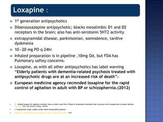 Loxapine :
 1st generation antipsychotics
 Dibenzoxazepine antipsychotic; blocks mesolimbic D1 and D2
receptors in the brain; also has anti-serotonin 5HT2 activity
 extrapyramidal disease, parkinsonian, somnolence, tardive
dyskinesia
 10—20 mg PO q 24hr
 Inhaled preparation is in pipeline ,10mg Od, but FDA has
Pulmonary saftey concerns1
 Loxapine, as with all other antipsychotics has label warning
“Elderly patients with dementia-related psychosis treated with
antipsychotic drugs are at an increased risk of death”2
 European medicine agency recmnded loxapine for the rapid
control of agitation in adult with BP or schizophernia.(2012)
 1 . Inhaled loxapine for agitation revisited: focus on effect sizes from 2 Phase III randomised controlled trials in persons with schizophrenia or bipolar disorder.
Citrome L. New York Medical College, Valhalla
 2. Antipsychotic drugs: sudden cardiac death among elderly patients.
 Narang P, El-Refai M, Parlapalli R, Danilov L, Manda S, Kaur G, Lippmann S.2010
 