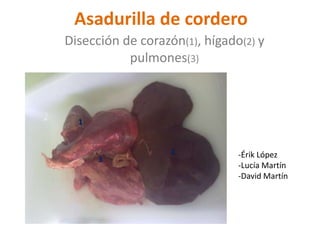 Asadurilla de cordero
Disección de corazón(1), hígado(2) y
           pulmones(3)



  1


                   2           -Érik López
      3
                               -Lucía Martín
                               -David Martín
 